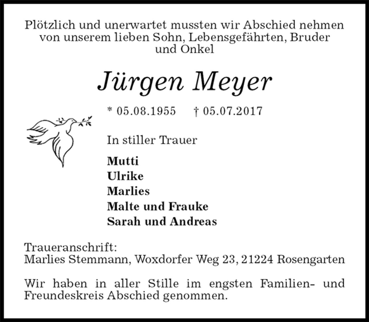 <p>Plötzlich und unerwartet mussten wir Abschied nehmen von unserem lieben Sohn, Lebensgefährten, Bruder<br />und Onkel<br />Jürgen Meyer<br />* 05.08.1955 † 05.07.2017<br />In stiller Trauer<br />Mutti<br />Ulrike<br />Marlies<br />Malte und Frauke<br />Sarah und Andreas<br />Traueranschrift:<br />Marlies Stemmann, Woxdorfer Weg 23, 21224 Rosengarten</p><p>Wir haben in aller Stille im engsten Familien- und Freundeskreis Abschied genommen.</p>