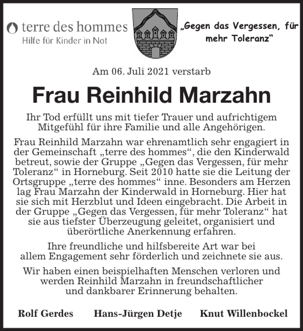 <p>Am 06. Juli 2021 verstarb<br />Frau Reinhild Marzahn<br />Ihr Tod erfüllt uns mit tiefer Trauer und aufrichtigem<br />Mitgefühl für ihre Familie und alle Angehörigen.<br />Frau Reinhild Marzahn war ehrenamtlich sehr engagiert in der Gemeinschaft „terre des hommes“, die den Kinderwald betreut, sowie der Gruppe „Gegen das Vergessen, für mehr Toleranz“ in Horneburg. Seit 2010 hatte sie die Leitung der Ortsgruppe „terre des hommes“ inne. Besonders am Herzen lag Frau Marzahn der Kinderwald in Horneburg. Hier hat sie sich mit Herzblut und Ideen eingebracht. Die Arbeit in der Gruppe „Gegen das Vergessen, für mehr Toleranz“ hat sie aus tiefster Überzeugung geleitet, organisiert und<br />überörtliche Anerkennung erfahren.<br />Ihre freundliche und hilfsbereite Art war bei<br />allem Engagement sehr förderlich und zeichnete sie aus.<br />Wir haben einen beispielhaften Menschen verloren und werden Reinhild Marzahn in freundschaftlicher<br />und dankbarer Erinnerung behalten.</p>
<p>Rolf Gerdes Hans-Jürgen Detje Knut Willenbockel</p>