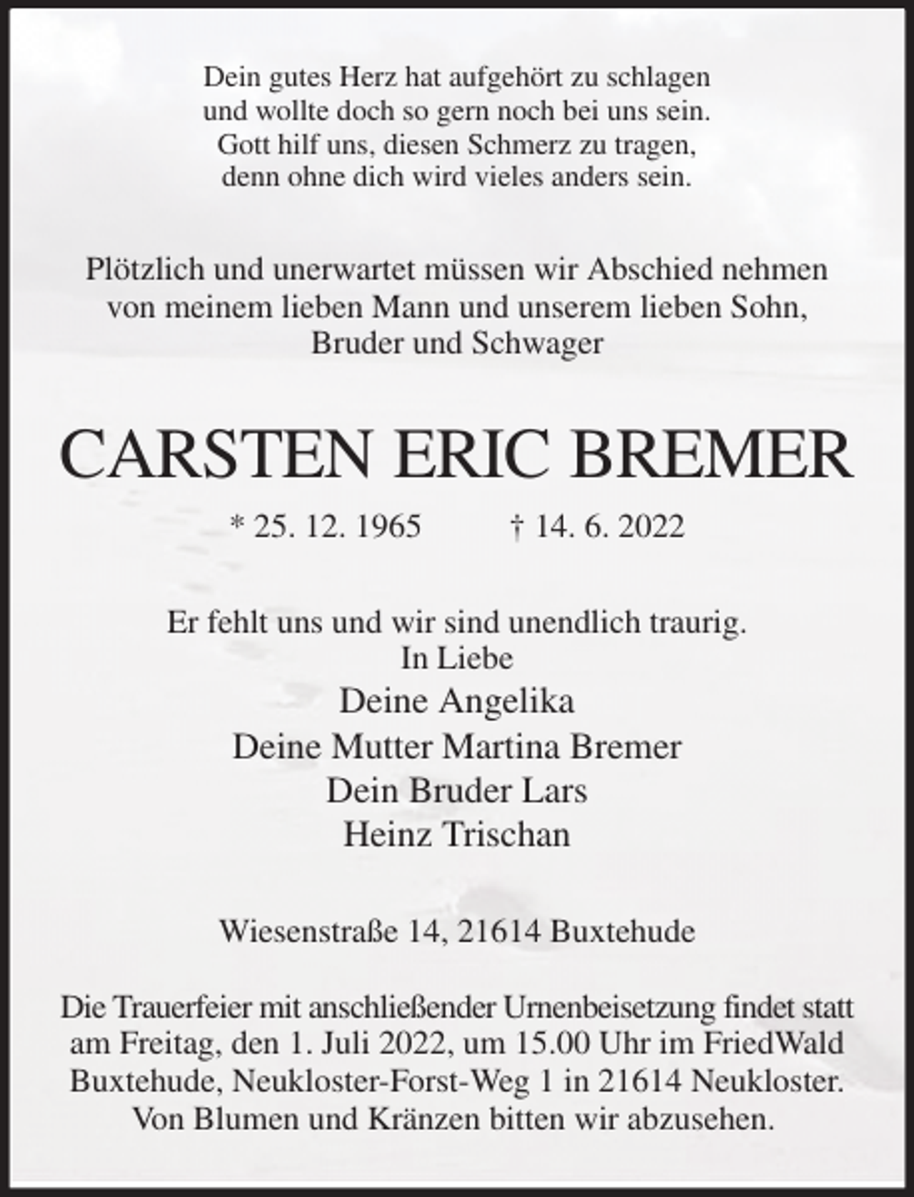 <p>Dein gutes Herz hat aufgehört zu schlagen<br />und wollte doch so gern noch bei uns sein.<br />Gott hilf uns, diesen Schmerz zu tragen,<br />denn ohne dich wird vieles anders sein.<br />Plötzlich und unerwartet müssen wir Abschied nehmen von meinem lieben Mann und unserem lieben Sohn,<br />Bruder und Schwager<br />CARSTEN ERIC BREMER<br />* 25. 12. 1965 † 14. 6. 2022<br />Er fehlt uns und wir sind unendlich traurig.<br />In Liebe<br />Deine Angelika<br />Deine Mutter Martina Bremer<br />Dein Bruder Lars<br />Heinz Trischan<br />Wiesenstraße 14, 21614 Buxtehude</p>
<p>Die Trauerfeier mit anschließender Urnenbeisetzung findet statt am Freitag, den 1. Juli 2022, um 15.00 Uhr im FriedWald Buxtehude, Neukloster-Forst-Weg 1 in 21614 Neukloster.<br />Von Blumen und Kränzen bitten wir abzusehen.</p>