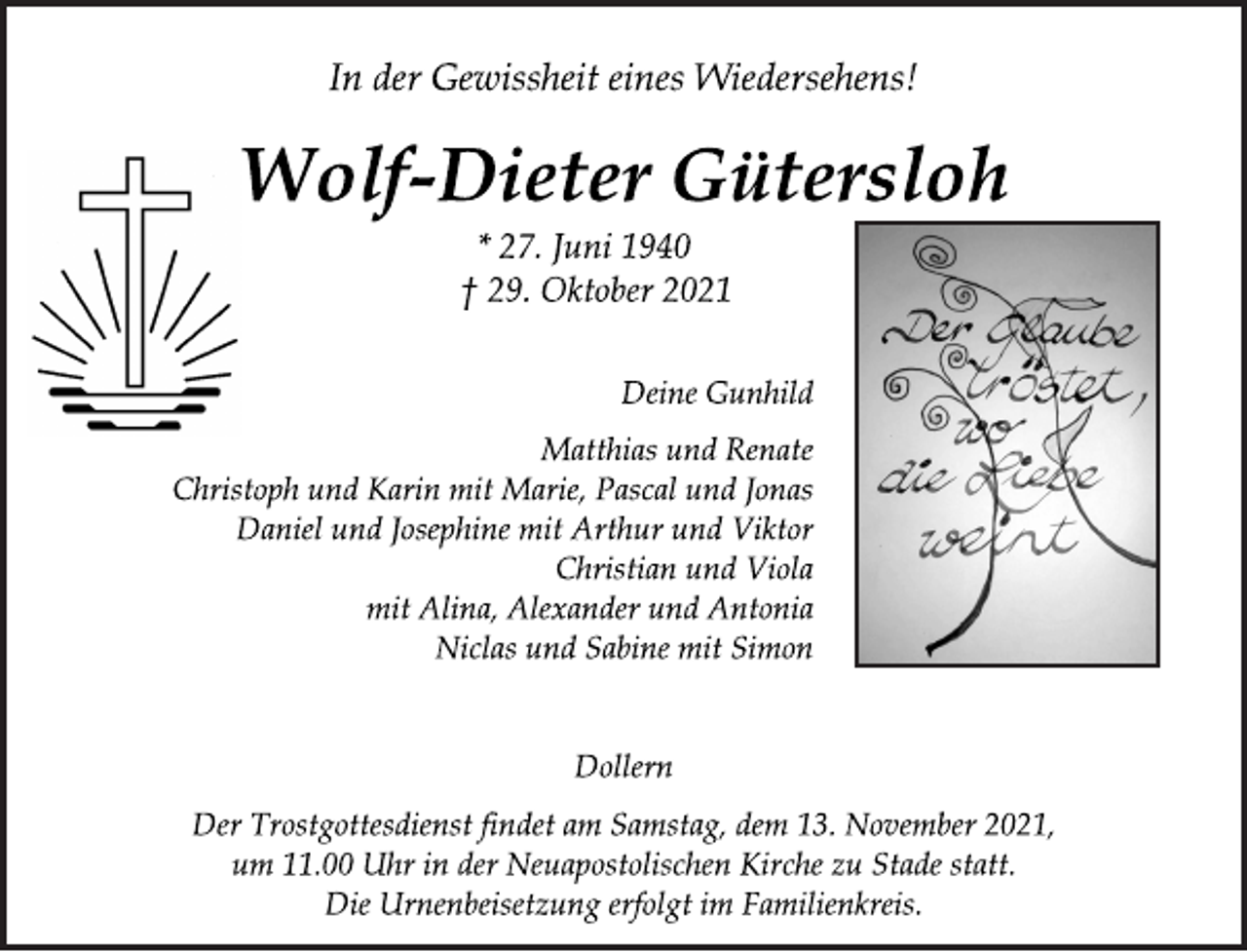 <p>Deine Gunhild<br />Wolf-Dieter Gütersloh<br />In der Gewissheit eines Wiedersehens!<br />Dollern<br />Der Trostgottesdienst findet am Samstag, dem 13. November 2021,<br />um 11.00 Uhr in der Neuapostolischen Kirche zu Stade statt.<br />Die Urnenbeisetzung erfolgt im Familienkreis.<br />* 27. Juni 1940<br />† 29. Oktober 2021<br />Matthias und Renate<br />Christoph und Karin mit Marie, Pascal und Jonas<br />Daniel und Josephine mit Arthur und Viktor<br />Christian und Viola<br />mit Alina, Alexander und Antonia<br />Niclas und Sabine mit Simon</p>