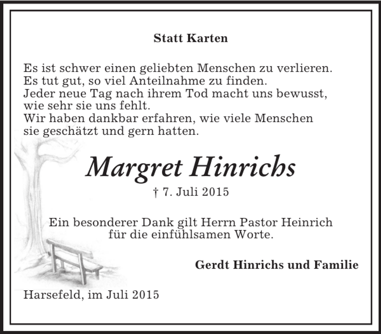 <p>Statt Karten<br />Es ist schwer einen geliebten Menschen zu verlieren.<br />Es tut gut, so viel Anteilnahme zu finden.<br />Jeder neue Tag nach ihrem Tod macht uns bewusst,<br />wie sehr sie uns fehlt.<br />Wir haben dankbar erfahren, wie viele Menschen<br />sie geschätzt und gern hatten.<br />Margret Hinrichs<br />† 7. Juli 2015<br />Ein besonderer Dank gilt Herrn Pastor Heinrich<br />für die einfühlsamen Worte.<br />Gerdt Hinrichs und Familie<br />Harsefeld, im Juli 2015</p>