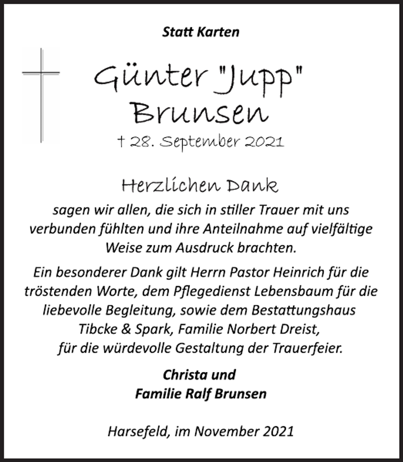 <p>Statt Karten<br />Günter "Jupp" Brunsen<br />† 28. September 2021<br />Herzlichen Dank<br />sagen wir allen, die sich in stiller Trauer mit uns<br />verbunden fühlten und ihre Anteilnahme auf vielfältige<br />Weise zum Ausdruck brachten.<br />Ein besonderer Dank gilt Herrn Pastor Heinrich für die<br />tröstenden Worte, dem Pflegedienst Lebensbaum für die<br />liebevolle Begleitung, sowie dem Bestattungshaus<br />Tibcke &amp; Spark, Familie Norbert Dreist,<br />für die würdevolle Gestaltung der Trauerfeier.<br />Christa und<br />Familie Ralf Brunsen<br />Harsefeld, im November 2021</p>