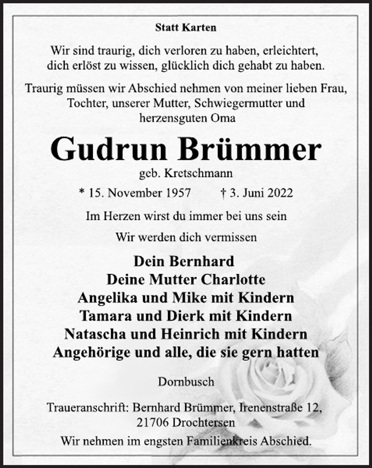 <p>Statt Karten<br />Wir sind traurig, dich verloren zu haben, erleichtert,<br />dich erlöst zu wissen, glücklich dich gehabt zu haben.<br />Traurig müssen wir Abschied nehmen von meiner lieben Frau,<br />Tochter, unserer Mutter, Schwiegermutter und<br />herzensguten Oma<br />Gudrun Brümmer<br />geb. Kretschmann<br />* 15. November 1957 † 3. Juni 2022<br />Im Herzen wirst du immer bei uns sein<br />Wir werden dich vermissen<br />Dein Bernhard<br />Deine Mutter Charlotte<br />Angelika und Mike mit Kindern<br />Tamara und Dierk mit Kindern<br />Natascha und Heinrich mit Kindern<br />Angehörige und alle, die sie gern hatten<br />Dornbusch<br />Traueranschrift: Bernhard Brümmer, Irenenstraße 12,<br />21706 Drochtersen<br />Wir nehmen im engsten Familienkreis Abschied.</p>