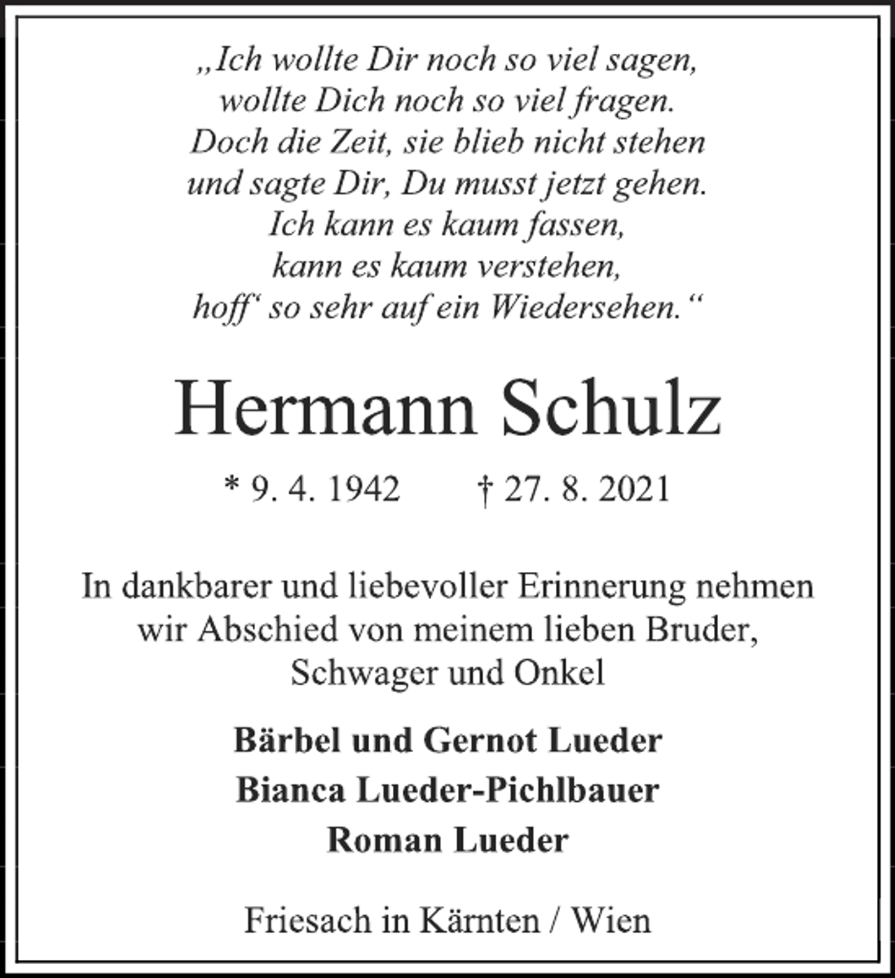 <p>„Ich wollte Dir noch so viel sagen,<br />wollte Dich noch so viel fragen.<br />Doch die Zeit, sie blieb nicht stehen<br />und sagte Dir, Du musst jetzt gehen.<br />Ich kann es kaum fassen,<br />kann es kaum verstehen,<br />hoff' so sehr auf ein Wiedersehen.“<br />Hermann Schulz<br />* 9. 4. 1942 † 27. 8. 2021<br />In dankbarer und liebevoller Erinnerung nehmen<br />wir Abschied von meinem lieben Bruder,<br />Schwager und Onkel<br />Bärbel und Gernot Lueder<br />Bianca Lueder-Pichlbauer<br />Roman Lueder<br />Friesach in Kärnten / Wien</p>