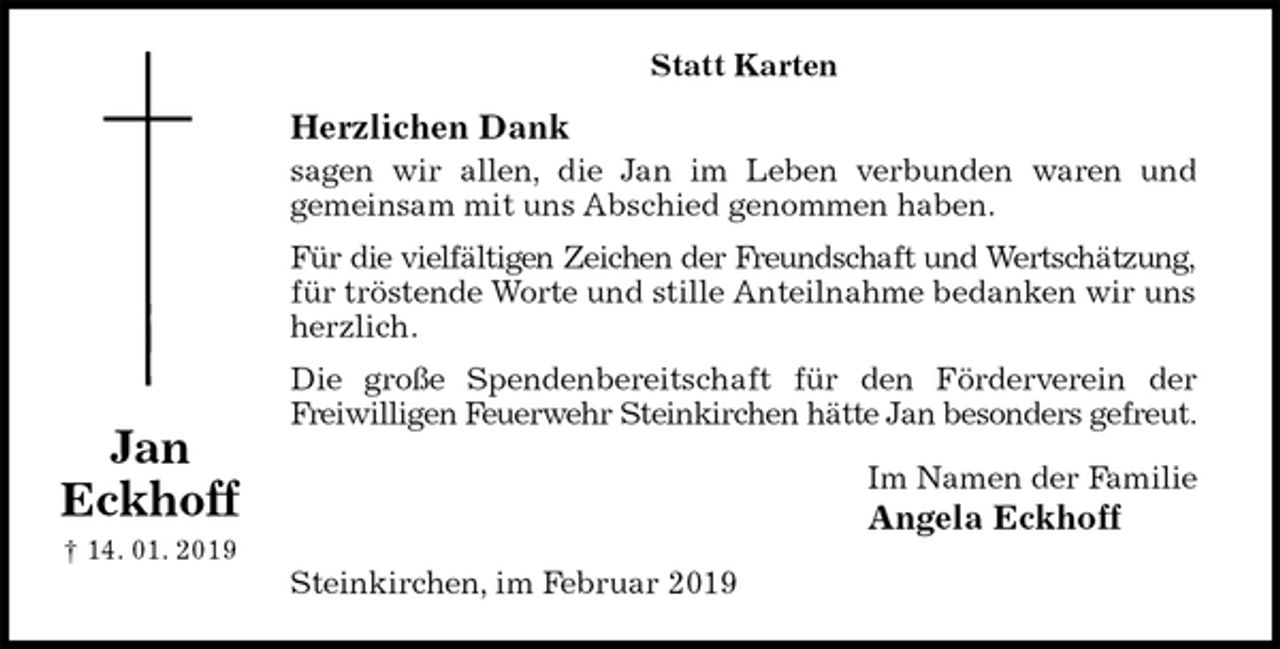 <p>Statt Karten<br />Herzlichen Dank<br />sagen wir allen, die Jan im Leben verbunden waren und<br />gemeinsam mit uns Abschied genommen haben.<br />Für die vielfältigen Zeichen der Freundschaft und Wertschätzung,<br />für tröstende Worte und stille Anteilnahme bedanken wir uns herzlich.<br />Die große Spendenbereitschaft für den Förderverein der<br />Freiwilligen Feuerwehr Steinkirchen hätte Jan besonders gefreut.<br />Im Namen der Familie<br />Angela Eckhoff<br />Steinkirchen, im Februar 2019</p><p>Jan<br />Eckhoff<br />† 14. 01. 2019</p>
