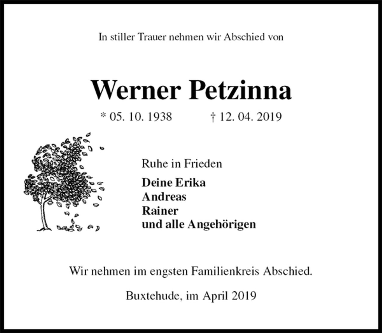 <p>In stiller Trauer nehmen wir Abschied von<br />Werner Petzinna<br />* 05. 10. 1938 † 12. 04. 2019<br />Ruhe in Frieden<br />Deine Erika<br />Andreas<br />Rainer<br />und alle Angehörigen<br />Wir nehmen im engsten Familienkreis Abschied.</p><p>Buxtehude, im April 2019</p>