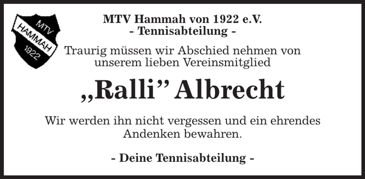 <p>MTV Hammah von 1922 e.V.<br />- Tennisabteilung -<br />Traurig müssen wir Abschied nehmen von<br />unserem lieben Vereinsmitglied<br />„Ralli” Albrecht<br />- Deine Tennisabteilung -<br />Wir werden ihn nicht vergessen und ein ehrendes<br />Andenken bewahren.</p>