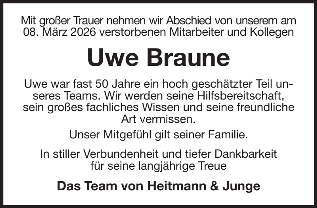 <p>Mit großer Trauer nehmen wir Abschied von unserem am<br />08. März 2026 verstorbenen Mitarbeiter und Kollegen<br />Uwe Braune<br />Uwe war fast 50 Jahre ein hoch geschätzter Teil unseres Teams. Wir werden seine Hilfsbereitschaft, sein großes fachliches Wissen und seine freundliche Art vermissen.<br />Unser Mitgefühl gilt seiner Familie.<br />In stiller Verbundenheit und tiefer Dankbarkeit<br />für seine langjährige Treue<br />Das Team von Heitmann &amp; Junge</p>