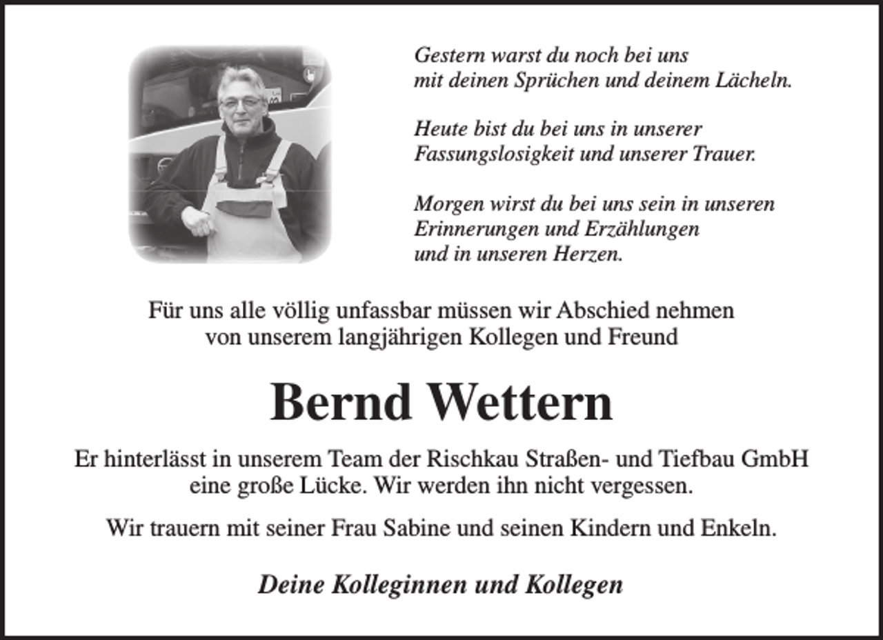<p>Gestern warst du noch bei uns mit deinen Sprüchen und deinem Lächeln.</p>
<p>Heute bist du bei uns in unserer Fassungslosigkeit und unserer Trauer.</p>
<p>Morgen wirst du bei uns sein in unseren<br />Erinnerungen und Erzählungen<br />und in unseren Herzen.</p>
<p>Für uns alle völlig unfassbar müssen wir Abschied nehmen von unserem langjährigen Kollegen und Freund</p>
<p>Bernd Wettern</p>
<p>Er hinterlässt in unserem Team der Rischkau Straßen- und Tiefbau GmbH eine große Lücke. Wir werden ihn nicht vergessen.</p>
<p>Wir trauern mit seiner Frau Sabine und seinen Kindern und Enkeln.</p>
<p>Deine Kolleginnen und Kollegen</p>