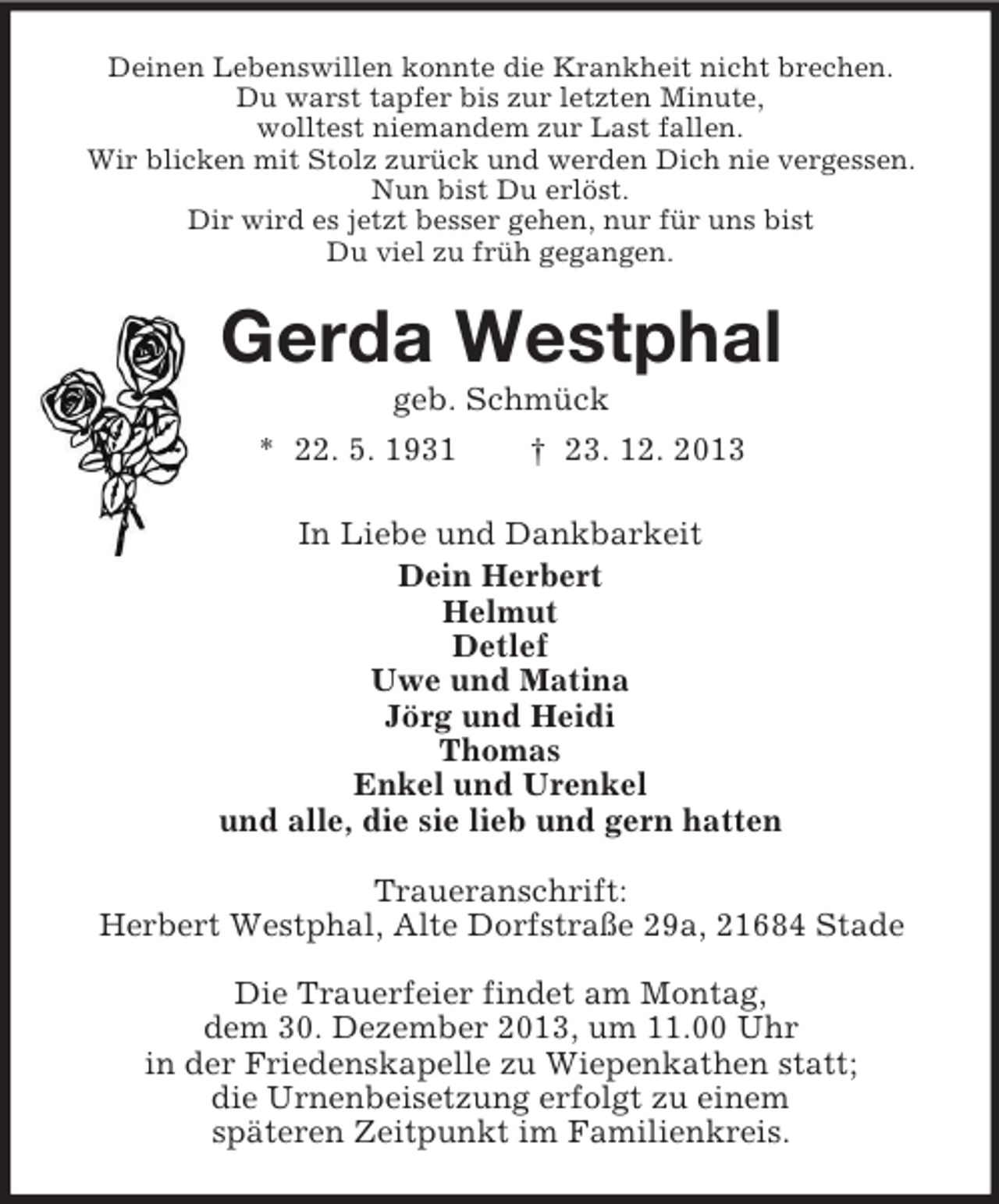 <p>Deinen Lebenswillen konnte die Krankheit nicht brechen.<br />Du warst tapfer bis zur letzten Minute,<br />wolltest niemandem zur Last fallen.<br />Wir blicken mit Stolz zurück und werden Dich nie vergessen.<br />Nun bist Du erlöst.<br />Dir wird es jetzt besser gehen, nur für uns bist<br />Du viel zu früh gegangen.<br />Gerda Westphal<br />geb. Schmück<br />* 22. 5. 1931 † 23. 12. 2013<br />In Liebe und Dankbarkeit<br />Dein Herbert<br />Helmut<br />Detlef<br />Uwe und Matina<br />Jörg und Heidi<br />Thomas<br />Enkel und Urenkel<br />und alle, die sie lieb und gern hatten<br />Traueranschrift:<br />Herbert Westphal, Alte Dorfstraße 29a, 21684 Stade<br />Die Trauerfeier findet am Montag,<br />dem 30. Dezember 2013, um 11.00 Uhr<br />in der Friedenskapelle zu Wiepenkathen statt;<br />die Urnenbeisetzung erfolgt zu einem<br />späteren Zeitpunkt im Familienkreis.</p>