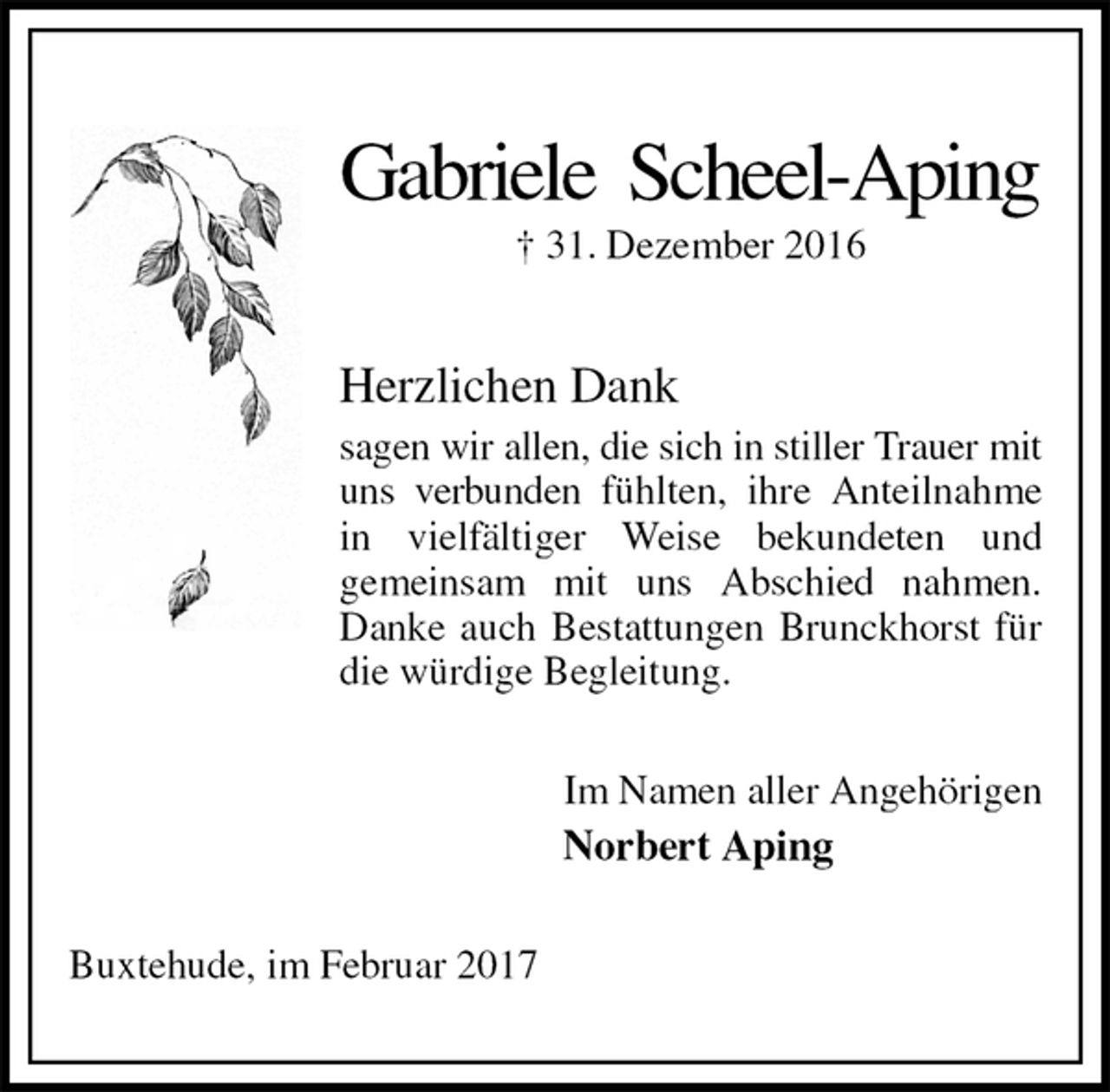 <p>Gabriele Scheel-Aping<br />† 31. Dezember 2016<br />Herzlichen Dank<br />sagen wir allen, die sich in stiller Trauer mit uns verbunden fühlten, ihre Anteilnahme in vielfältiger Weise bekundeten und<br />gemeinsam mit uns Abschied nahmen. Danke auch Bestattungen Brunckhorst für die würdige Begleitung.<br />Im Namen aller Angehörigen<br />Norbert Aping<br />Buxtehude, im Februar 2017</p>
