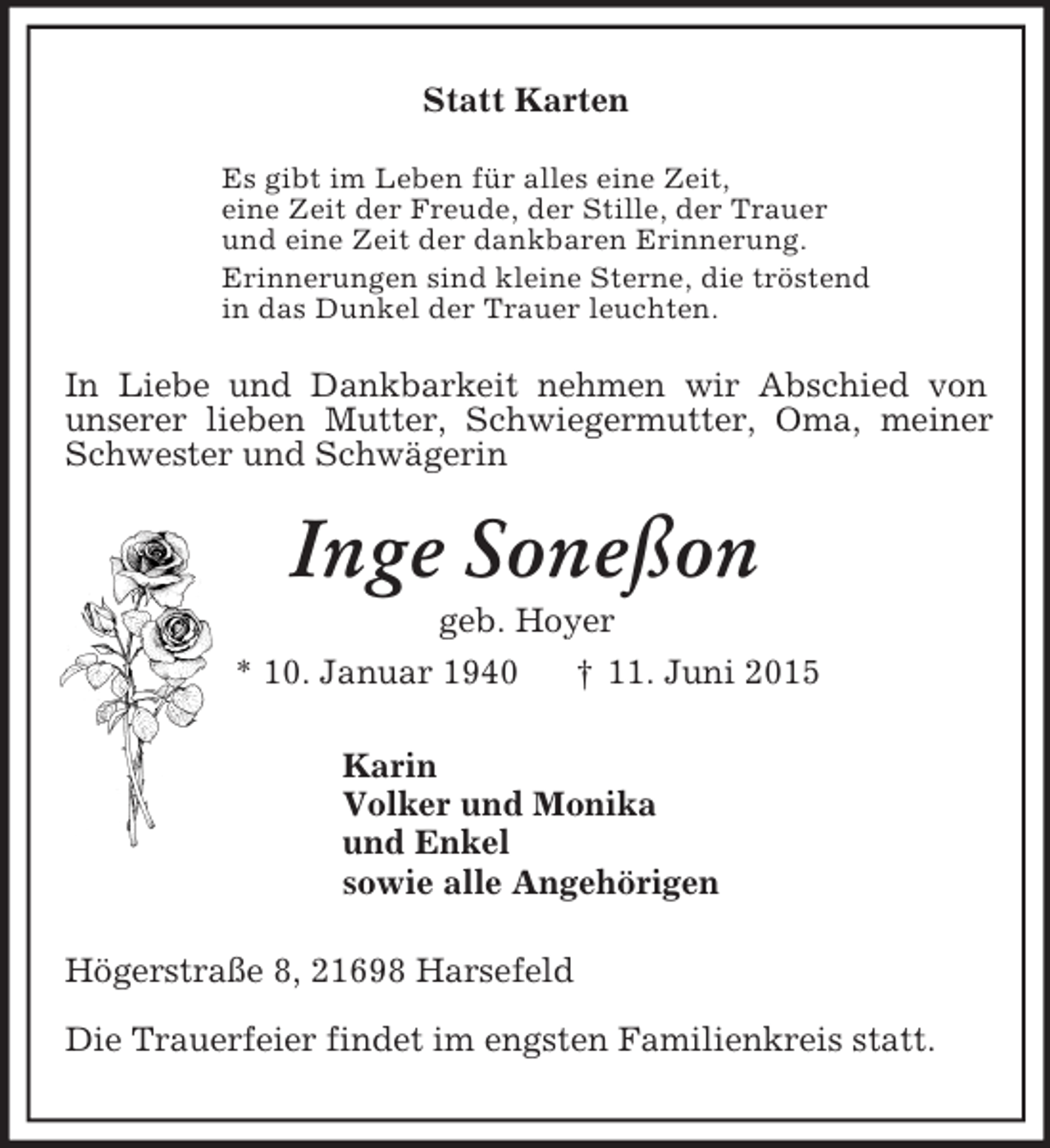 <p>Statt Karten<br />Es gibt im Leben für alles eine Zeit,<br />eine Zeit der Freude, der Stille, der Trauer<br />und eine Zeit der dankbaren Erinnerung.<br />Erinnerungen sind kleine Sterne, die tröstend<br />in das Dunkel der Trauer leuchten.<br />In Liebe und Dankbarkeit nehmen wir Abschied von<br />unserer lieben Mutter, Schwiegermutter, Oma, meiner Schwester und Schwägerin<br />Inge Soneßon<br />geb. Hoyer<br />* 10. Januar 1940 † 11. Juni 2015<br />Karin<br />Volker und Monika<br />und Enkel<br />sowie alle Angehörigen<br />Högerstraße 8, 21698 Harsefeld<br />Die Trauerfeier findet im engsten Familienkreis statt.</p>