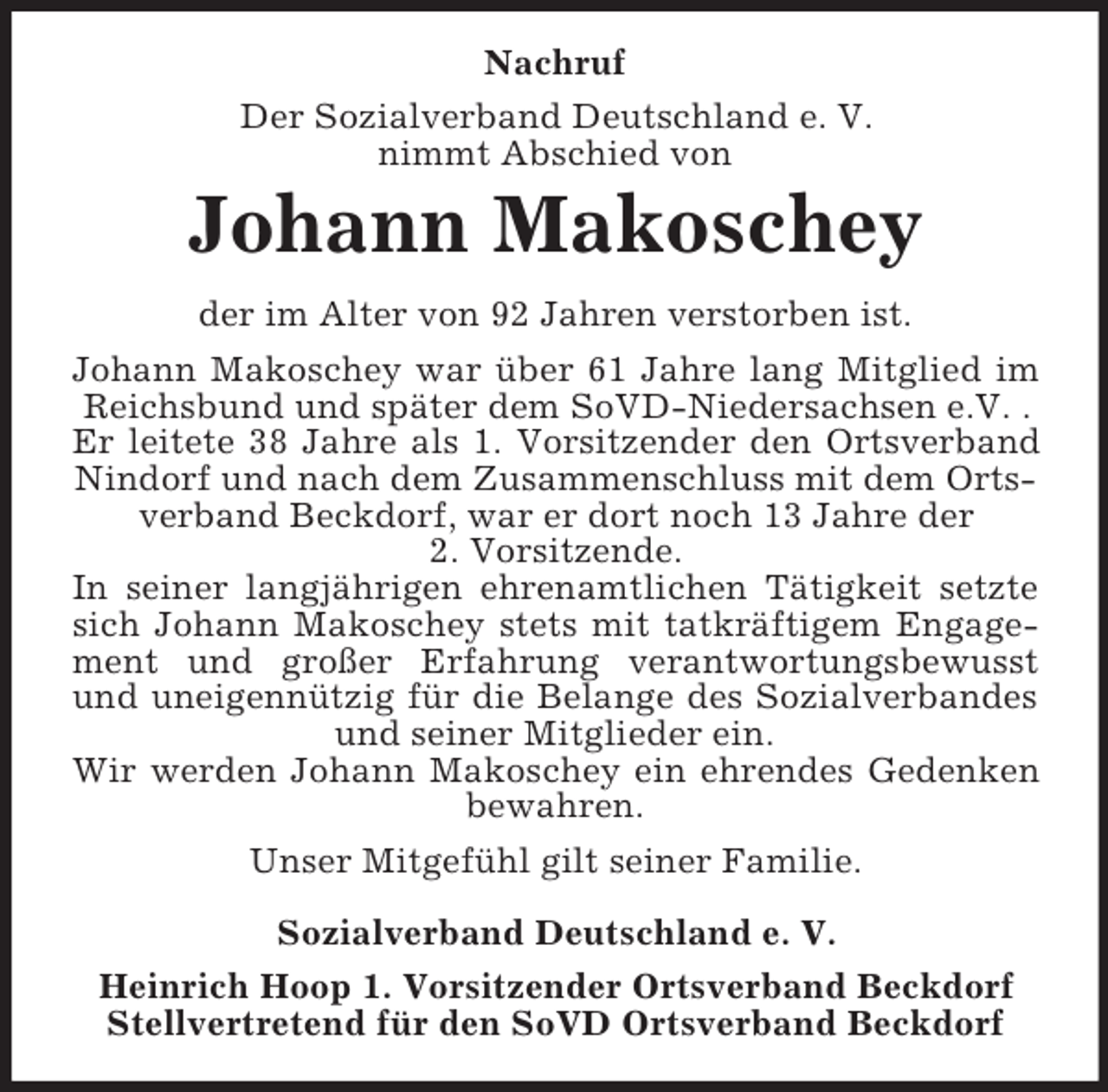 <p>Nachruf<br />Der Sozialverband Deutschland e. V.<br />nimmt Abschied von</p><p>Johann Makoschey<br />der im Alter von 92 Jahren verstorben ist.<br />Johann Makoschey war über 61 Jahre lang Mitglied im<br />Reichsbund und später dem SoVD-Niedersachsen e.V. .<br />Er leitete 38 Jahre als 1. Vorsitzender den Ortsverband<br />Nindorf und nach dem Zusammenschluss mit dem Ortsverband Beckdorf, war er dort noch 13 Jahre der<br />2. Vorsitzende.<br />In seiner langjährigen ehrenamtlichen Tätigkeit setzte<br />sich Johann Makoschey stets mit tatkräftigem Engagement und großer Erfahrung verantwortungsbewusst<br />und uneigennützig für die Belange des Sozialverbandes<br />und seiner Mitglieder ein.<br />Wir werden Johann Makoschey ein ehrendes Gedenken<br />bewahren.<br />Unser Mitgefühl gilt seiner Familie.<br />Sozialverband Deutschland e. V.<br />Heinrich Hoop 1. Vorsitzender Ortsverband Beckdorf<br />Stellvertretend für den SoVD Ortsverband Beckdorf</p>