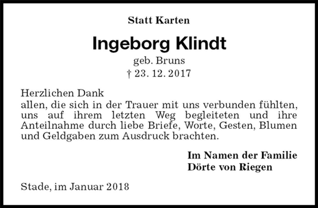 <p>Statt Karten<br />Ingeborg Klindt<br />geb. Bruns<br />† 23. 12. 2017<br />Herzlichen Dank<br />allen, die sich in der Trauer mit uns verbunden fühlten, uns auf ihrem letzten Weg begleiteten und ihre<br />Anteilnahme durch liebe Briefe, Worte, Gesten, Blumen und Geldgaben zum Ausdruck brachten.<br />Im Namen der Familie<br />Dörte von Riegen<br />Stade, im Januar 2018</p>