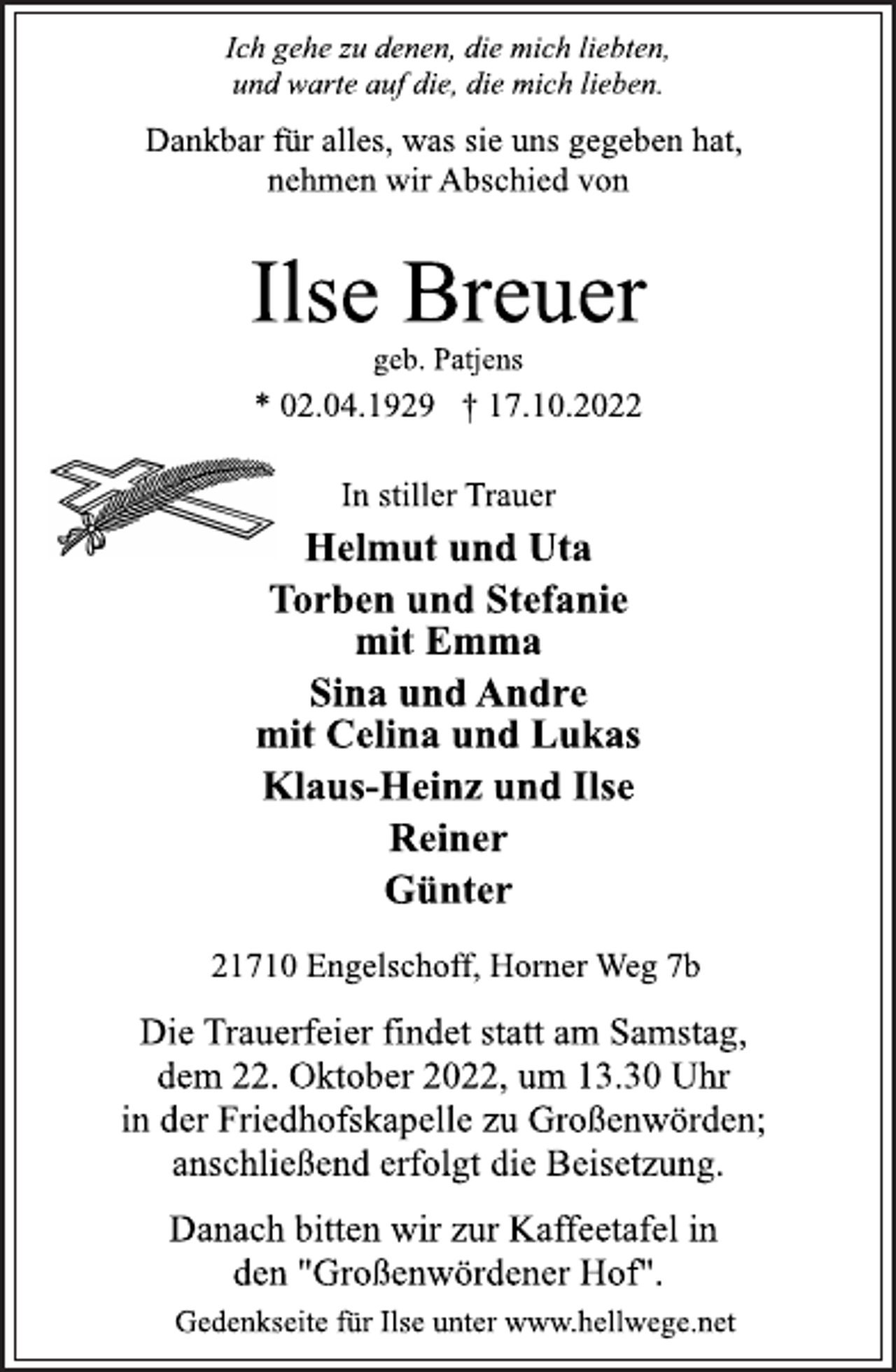 <p>Ich gehe zu denen, die mich liebten,<br />und warte auf die, die mich lieben.<br />Dankbar für alles, was sie uns gegeben hat,<br />nehmen wir Abschied von<br />Ilse Breuer<br />geb. Patjens<br />* 02.04.1929 † 17.10.2022<br />In stiller Trauer<br />Helmut und Uta<br />Torben und Stefanie<br />mit Emma<br />Sina und Andre<br />mit Celina und Lukas<br />Klaus-Heinz und Ilse<br />Reiner<br />Günter<br />21710 Engelschoff, Horner Weg 7b<br />Die Trauerfeier findet statt am Samstag,<br />dem 22. Oktober 2022, um 13.30 Uhr<br />in der Friedhofskapelle zu Großenwörden;<br />anschließend erfolgt die Beisetzung.<br />Danach bitten wir zur Kaffeetafel in<br />den "Großenwördener Hof.<br />Gedenkseite für Ilse unter www.hellwege.net</p>