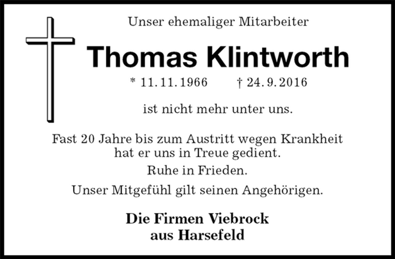 <p>Unser ehemaliger Mitarbeiter<br />Die Firmen Viebrock<br />aus Harsefeld<br />ist nicht mehr unter uns.<br />Fast 20 Jahre bis zum Austritt wegen Krankheit<br />hat er uns in Treue gedient.<br />Ruhe in Frieden.<br />Unser Mitgefühl gilt seinen Angehörigen.<br />Thomas Klintworth<br />* 11. 11. 1966 † 24. 9. 2016</p>