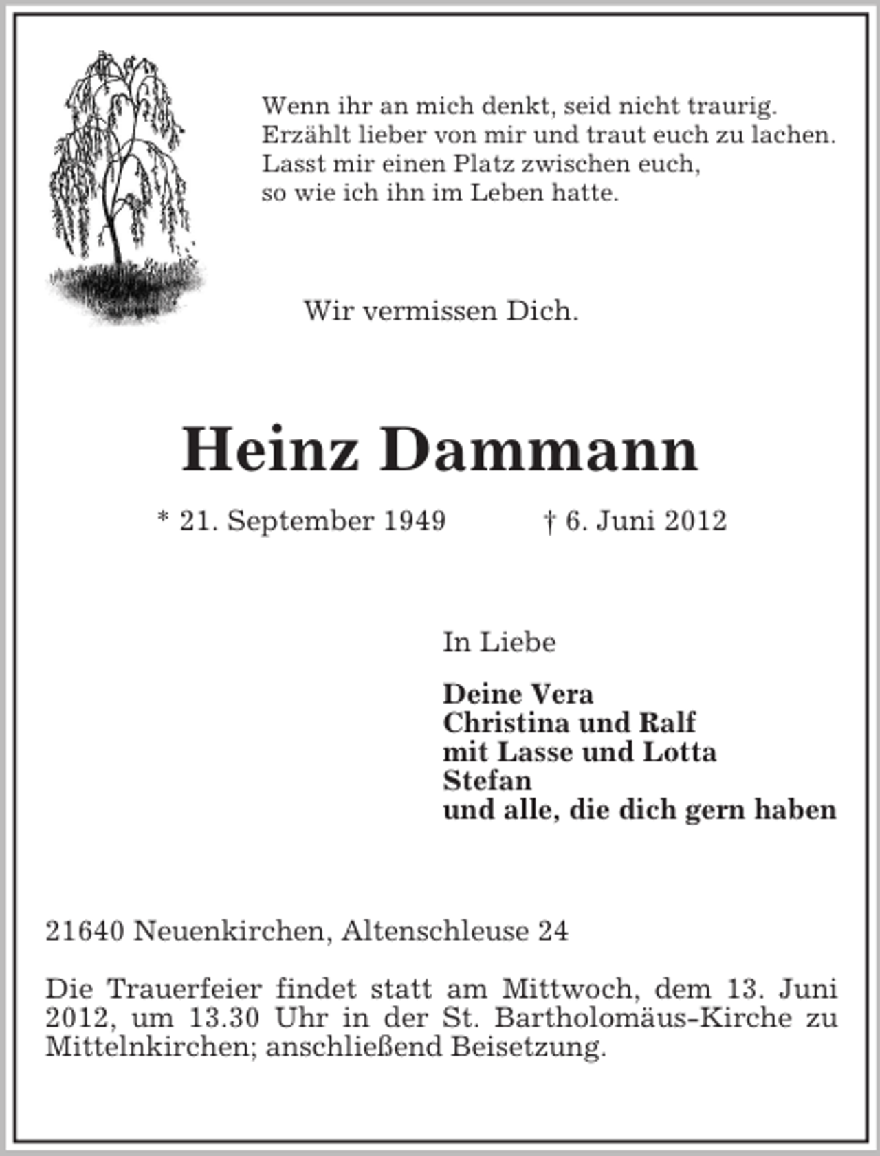 <p>Wenn ihr an mich denkt, seid nicht traurig.<br />Erzählt lieber von mir und traut euch zu lachen.<br />Lasst mir einen Platz zwischen euch,<br />so wie ich ihn im Leben hatte.</p><p>Wir vermissen Dich.</p><p>Heinz Dammann<br />* 21. September 1949</p><p>† 6. Juni 2012</p><p>In Liebe<br />Deine Vera<br />Christina und Ralf<br />mit Lasse und Lotta<br />Stefan<br />und alle, die dich gern haben</p><p>21640 Neuenkirchen, Altenschleuse 24<br />Die Trauerfeier findet statt am Mittwoch, dem 13. Juni<br />2012, um 13.30 Uhr in der St. Bartholomäus-Kirche zu<br />Mittelnkirchen; anschließend Beisetzung.</p>