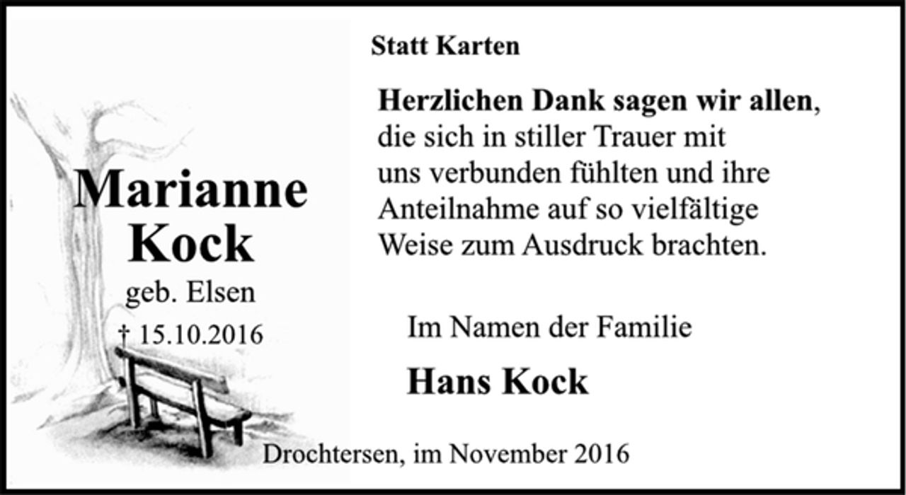 <p>Marianne Kock<br />geb. Elsen<br />+ 15.10.2016<br />Statt Karten<br />Herzlichen Dank sagen wir allen,<br />die sich in stiller Trauer mit uns verbunden fühlten und ihre Anteilnahme auf so vielfältige Weise zum Ausdruck brachten.<br />Im Namen der Familie<br />Hans Kock<br />Drochtersen, im November 2016</p>