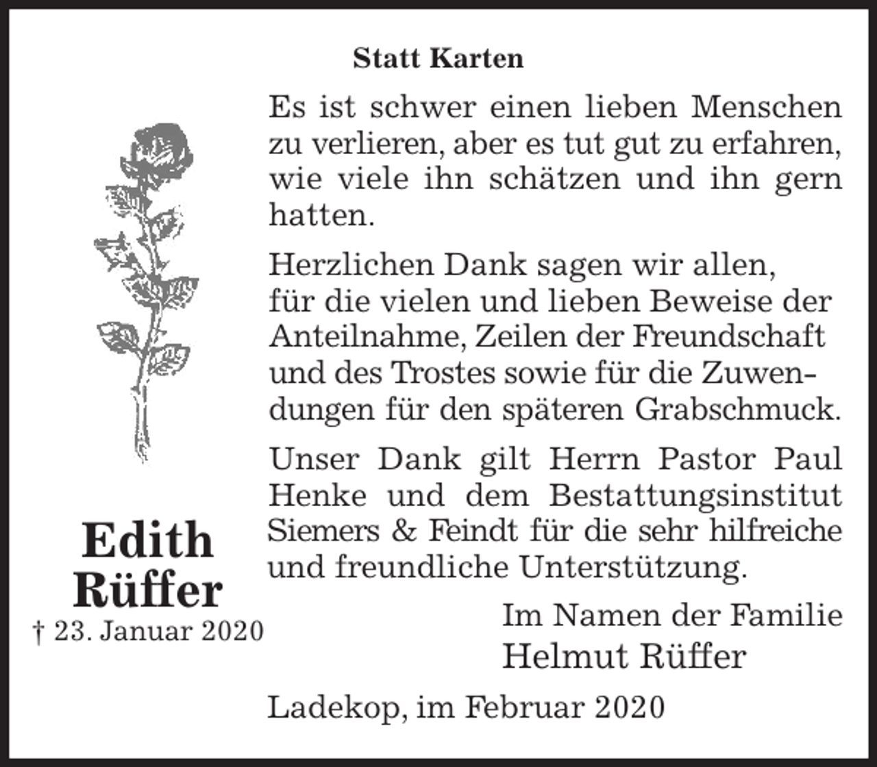 <p>Statt Karten<br />Es ist schwer einen lieben Menschen<br />zu verlieren, aber es tut gut zu erfahren,<br />wie viele ihn schätzen und ihn gern<br />hatten.<br />Herzlichen Dank sagen wir allen,<br />für die vielen und lieben Beweise der Anteilnahme, Zeilen der Freundschaft<br />und des Trostes sowie für die Zuwendungen für den späteren Grabschmuck.<br />Unser Dank gilt Herrn Pastor Paul<br />Henke und dem Bestattungsinstitut<br />Siemers &amp; Feindt für die sehr hilfreiche<br />und freundliche Unterstützung.<br />Im Namen der Familie<br />Helmut Rüffer<br />Ladekop, im Februar 2020<br />Edith<br />Rüffer<br />† 23. Januar 2020</p>