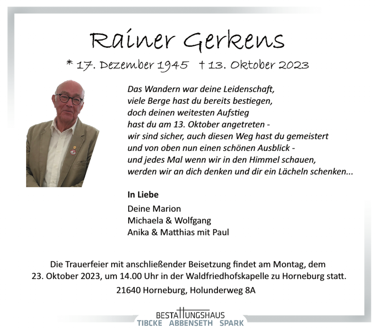 <p>Das Wandern war deine Leidenschaft,<br />viele Berge hast du bereits bestiegen,<br />doch deinen weitesten Aufstieg<br />hast du am 13. Oktober angetreten ­<br />wir sind sicher,, auch diesen Weg<br />hast du gemeistert und von oben nun einen schönen Ausblick ­und jedes Mal wenn wir in den Himmel schauen, werden wir an dich denken und dir ein Lächeln schenken...<br />In Liebe<br />Deine Marion<br />Michaela &amp; Wolfgang<br />Anika &amp; Matthias mit Paul<br />Die Trauerfeier mit anschließender Beisetzung ﬁndet am Montag, dem<br />23. Oktober 2023, um 14.00 Uhr in der Waldfriedhofskapelle zu Horneburg statt.<br />21640 Horneburg, Holunderweg 8A</p>