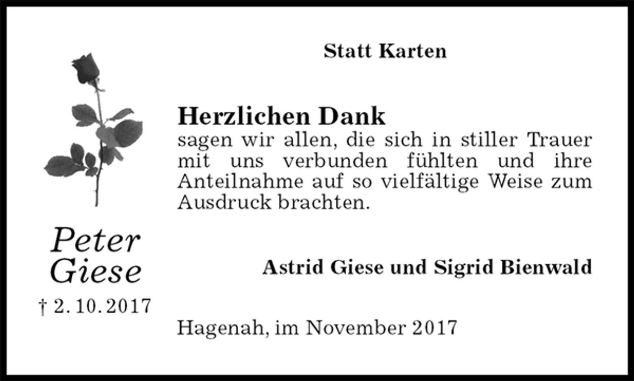 <p>Statt Karten<br />Herzlichen Dank<br />sagen wir allen, die sich in stiller Trauer mit uns verbunden fühlten und ihre<br />Anteilnahme auf so vielfältige Weise zum Ausdruck brachten.<br />Astrid Giese und Sigrid Bienwald<br />Hagenah, im November 2017<br />Peter<br />Giese<br />† 2. 10. 2017</p>