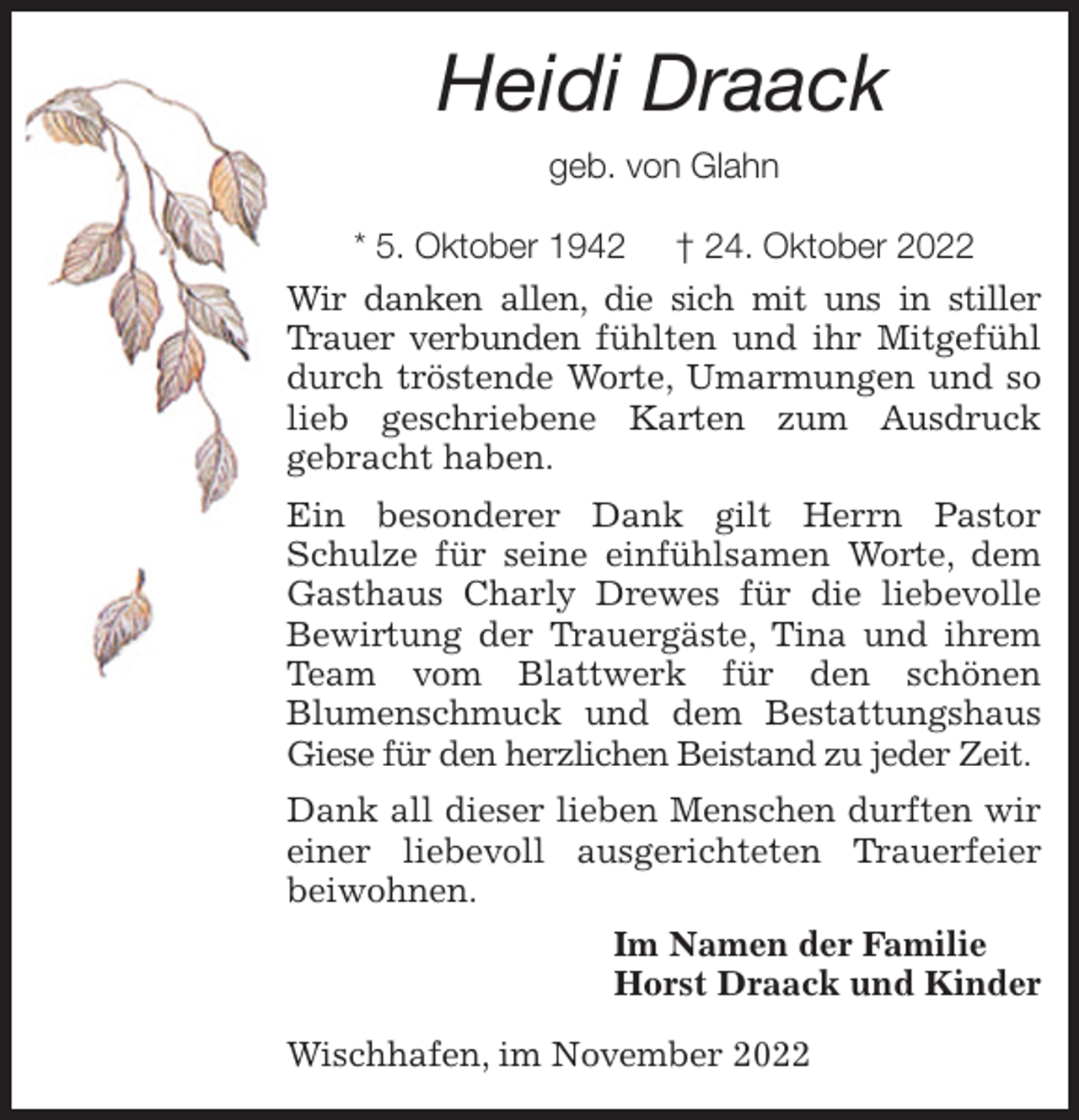 <p>Heidi Draack<br />geb. von Glahn</p><p>* 5. Oktober 1942 † 24. Oktober 2022<br />Wir danken allen, die sich mit uns in stiller Trauer verbunden fühlten und ihr Mitgefühl durch tröstende Worte, Umarmungen und so lieb geschriebene Karten zum Ausdruck<br />gebracht haben.<br />Ein besonderer Dank gilt Herrn Pastor Schulze für seine einfühlsamen Worte, dem Gasthaus Charly Drewes für die liebevolle Bewirtung der Trauergäste, Tina und ihrem Team vom Blattwerk für den schönen<br />Blumenschmuck und dem Bestattungshaus Giese für den herzlichen Beistand zu jeder Zeit.<br />Dank all dieser lieben Menschen durften wir einer liebevoll ausgerichteten Trauerfeier beiwohnen.<br />Im Namen der Familie<br />Horst Draack und Kinder<br />Wischhafen, im November 2022</p>