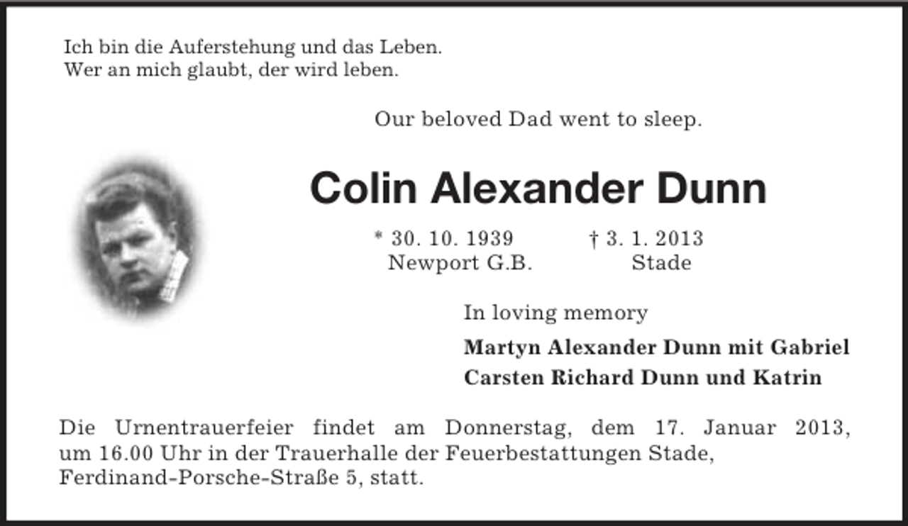 <p>Ich bin die Auferstehung und das Leben.<br />Wer an mich glaubt, der wird leben.<br />Our beloved Dad went to sleep.<br />Colin Alexander Dunn<br />* 30. 10. 1939 † 3. 1. 2013<br />Newport G.B. Stade<br />In loving memory<br />Martyn Alexander Dunn mit Gabriel<br />Carsten Richard Dunn und Katrin<br />Die Urnentrauerfeier findet am Donnerstag, dem 17. Januar 2013,<br />um 16.00 Uhr in der Trauerhalle der Feuerbestattungen Stade,<br />Ferdinand-Porsche-Straße 5, statt.</p>