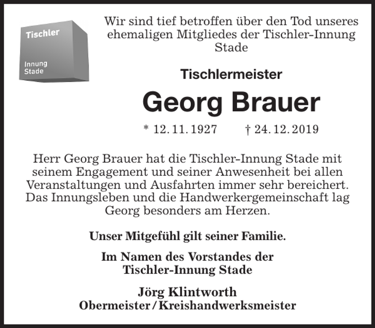 <p>Wir sind tief betroffen über den Tod unseres<br />ehemaligen Mitgliedes der Tischler-Innung Stade<br />Tischlermeister<br />Georg Brauer<br />* 12. 11. 1927 † 24. 12. 2019<br />Herr Georg Brauer hat die Tischler-Innung Stade mit<br />seinem Engagement und seiner Anwesenheit bei allen<br />Veranstaltungen und Ausfahrten immer sehr bereichert.<br />Das Innungsleben und die Handwerkergemeinschaft lag<br />Georg besonders am Herzen.<br />Unser Mitgefühl gilt seiner Familie.<br />Im Namen des Vorstandes der<br />Tischler-Innung Stade<br />Jörg Klintworth<br />Obermeister / Kreishandwerksmeister</p>