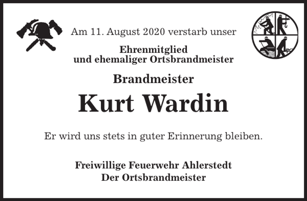 <p>Am 11. August 2020 verstarb unser<br />Ehrenmitglied<br />und ehemaliger Ortsbrandmeister</p>
<p>Brandmeister<br />Kurt Wardin<br />Er wird uns stets in guter Erinnerung bleiben.<br />Freiwillige Feuerwehr Ahlerstedt<br />Der Ortsbrandmeister</p>