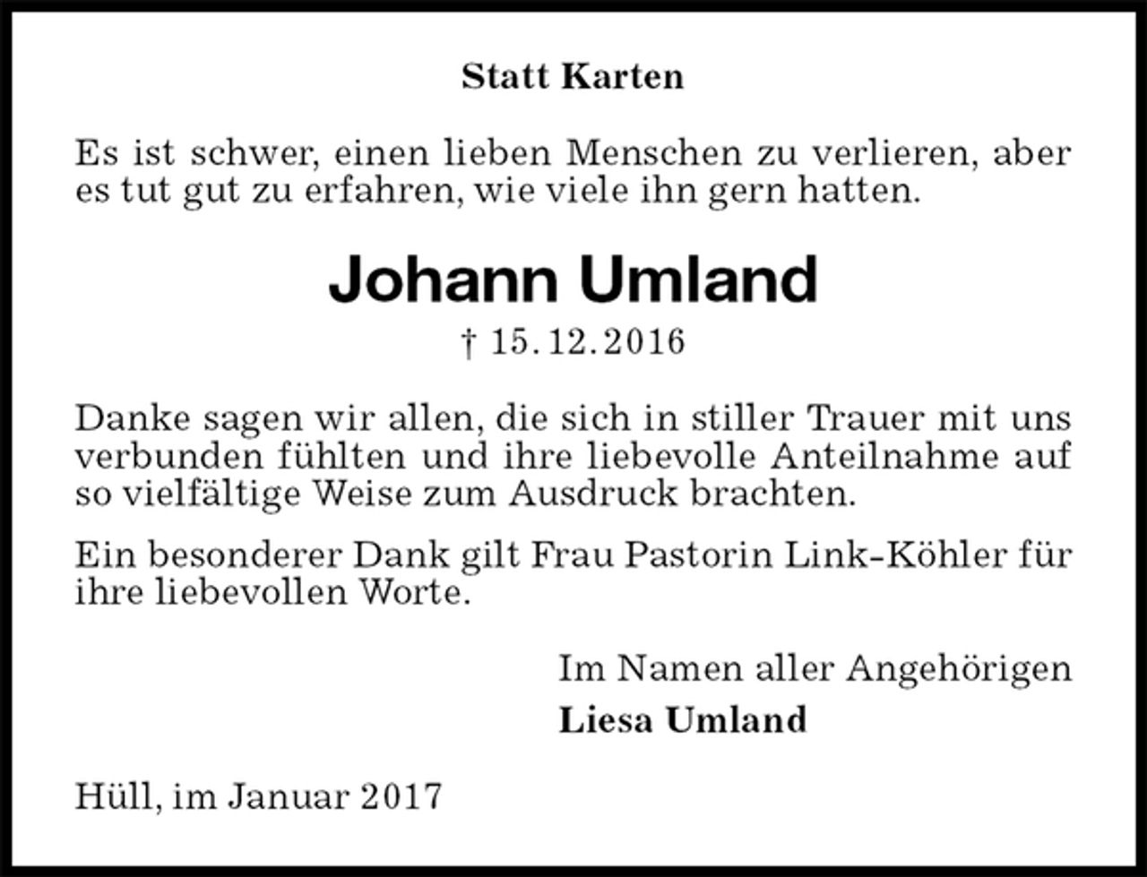 <p>Statt Karten<br />Es ist schwer, einen lieben Menschen zu verlieren, aber es tut gut zu erfahren, wie viele ihn gern hatten.<br />Johann Umland<br />† 15. 12. 2016<br />Danke sagen wir allen, die sich in stiller Trauer mit uns verbunden fühlten und ihre liebevolle Anteilnahme auf so vielfältige Weise zum Ausdruck brachten.<br />Ein besonderer Dank gilt Frau Pastorin Link-Köhler für ihre liebevollen Worte.<br />Im Namen aller Angehörigen<br />Liesa Umland<br />Hüll, im Januar 2017</p>