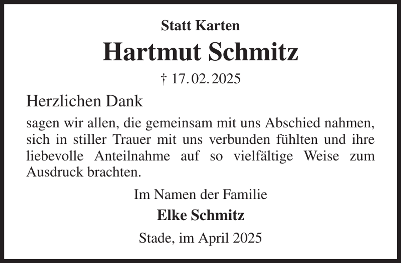 <p>Statt Karten<br />Hartmut Schmitz<br />† 17. 02. 2025<br />Herzlichen Dank<br />sagen wir allen, die gemeinsam mit uns Abschied nahmen, sich in stiller Trauer mit uns verbunden fühlten und ihre liebevolle Anteilnahme auf so vielfältige Weise zum<br />Ausdruck brachten.<br />Im Namen der Familie<br />Elke Schmitz<br />Stade, im April 2025</p>