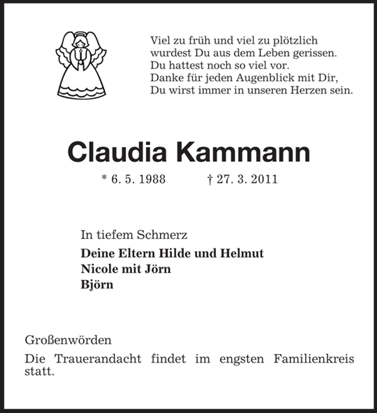 <p>Viel zu früh und viel zu plötzlich<br />wurdest Du aus dem Leben gerissen.<br />Du hattest noch so viel vor.<br />Danke für jeden Augenblick mit Dir,<br />Du wirst immer in unseren Herzen sein.<br />Claudia Kammann<br />* 6. 5. 1988 † 27. 3. 2011<br />In tiefem Schmerz<br />Deine Eltern Hilde und Helmut<br />Nicole mit Jörn<br />Björn<br />Großenwörden<br />Die Trauerandacht findet im engsten Familienkreis statt.</p>