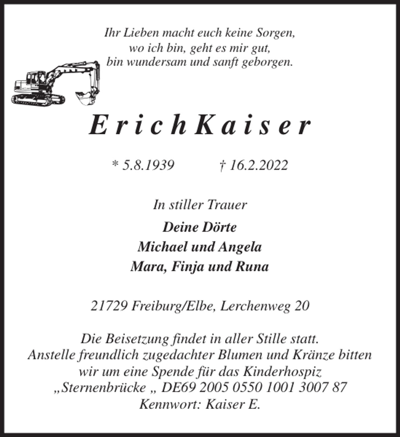 <p>Ihr Lieben macht euch keine Sorgen,<br />wo ich bin, geht es mir gut,<br />bin wundersam und sanft geborgen.<br />E r i c h K a i s e r</p>
<p>* 5.8.1939 † 16.2.2022<br />In stiller Trauer<br />Deine Dörte<br />Michael und Angela<br />Mara, Finja und Runa<br />21729 Freiburg/Elbe, Lerchenweg 20</p>
<p>Die Beisetzung findet in aller Stille statt.<br />Anstelle freundlich zugedachter Blumen und Kränze bitten wir um eine Spende für das Kinderhospiz<br />„Sternenbrücke „ DE69 2005 0550 1001 3007 87<br />Kennwort: Kaiser E.</p>