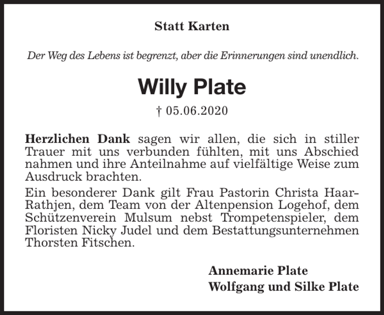 <p>Statt Karten<br />Der Weg des Lebens ist begrenzt, aber die Erinnerungen sind unendlich.<br />Willy Plate<br />† 05.06.2020<br />Herzlichen Dank sagen wir allen, die sich in stiller Trauer mit uns verbunden fühlten, mit uns Abschied nahmen und ihre Anteilnahme auf vielfältige Weise zum Ausdruck brachten.<br />Ein besonderer Dank gilt Frau Pastorin Christa Haar-Rathjen, dem Team von der Altenpension Logehof, dem Schützenverein Mulsum nebst Trompetenspieler, dem Floristen Nicky Judel und dem Bestattungsunternehmen<br />Thorsten Fitschen.<br />Annemarie Plate<br />Wolfgang und Silke Plate</p>