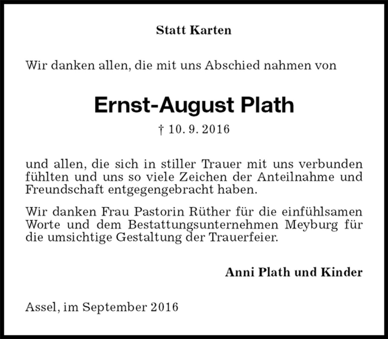 <p>Statt Karten<br />Wir danken allen, die mit uns Abschied nahmen von<br />Ernst-August Plath<br />† 10. 9. 2016<br />und allen, die sich in stiller Trauer mit uns verbunden fühlten und uns so viele Zeichen der Anteilnahme und Freundschaft entgegengebracht haben.<br />Wir danken Frau Pastorin Rüther für die einfühlsamen Worte und dem Bestattungsunternehmen Meyburg für die umsichtige Gestaltung der Trauerfeier.<br />Anni Plath und Kinder<br />Assel, im September 2016</p>