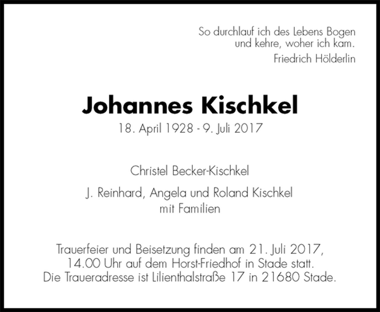<p>So durchlauf ich des Lebens Bogen<br />und kehre, woher ich kam.<br />Friedrich Hölderlin<br />Johannes Kischkel<br />18. April 1928 - 9. Juli 2017<br />Christel Becker-Kischkel<br />J. Reinhard, Angela und Roland Kischkel<br />mit Familien<br />Trauerfeier und Beisetzung finden am 21. Juli 2017,<br />14.00 Uhr auf dem Horst-Friedhof in Stade statt.<br />Die Traueradresse ist Lilienthalstraße 17 in 21680 Stade.</p>