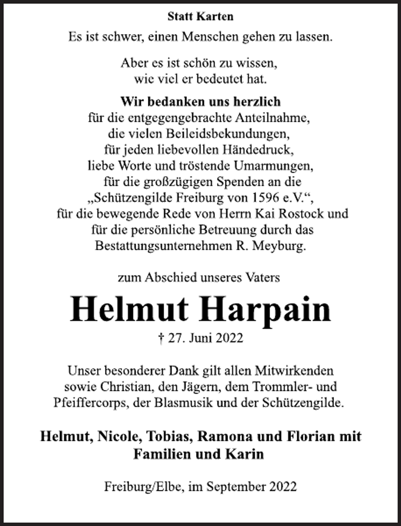 <p>Statt Karten<br />Aber es ist schön zu wissen,<br />wie viel er bedeutet hat.<br />Wir bedanken uns herzlich<br />für die entgegengebrachte Anteilnahme,<br />die vielen Beileidsbekundungen,<br />für jeden liebevollen Händedruck,<br />liebe Worte und tröstende Umarmungen,<br />für die großzügigen Spenden an die<br />„Schützengilde Freiburg von 1596 e.V.“,<br />für die bewegende Rede von Herrn Kai Rostock und<br />für die persönliche Betreuung durch das<br />Bestattungsunternehmen R. Meyburg.<br />zum Abschied unseres Vaters<br />Helmut Harpain<br />† 27. Juni 2022<br />Unser besonderer Dank gilt allen Mitwirkenden<br />sowie Christian, den Jägern, dem Trommler- und<br />Pfeiffercorps, der Blasmusik und der Schützengilde.<br />Helmut, Nicole, Tobias, Ramona und Florian mit<br />Familien und Karin<br />Freiburg/Elbe, im September 2022</p>