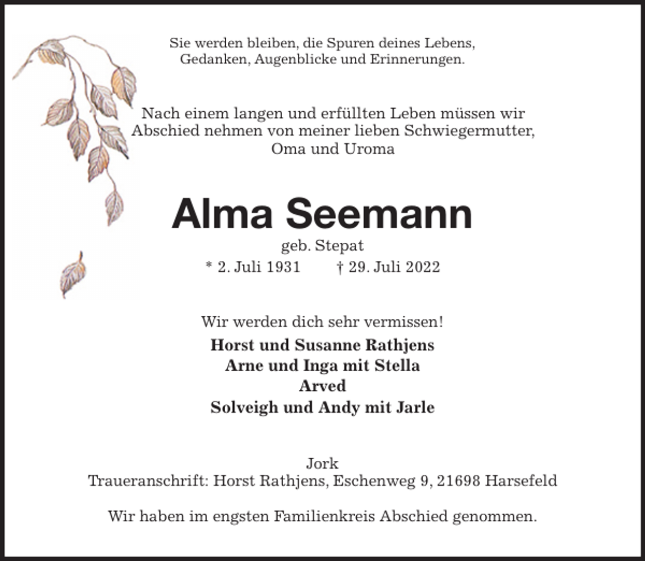 <p>Sie werden bleiben, die Spuren deines Lebens,<br />Gedanken, Augenblicke und Erinnerungen.<br />Nach einem langen und erfüllten Leben müssen wir<br />Abschied nehmen von meiner lieben Schwiegermutter,<br />Oma und Uroma<br />Alma Seemann<br />geb. Stepat<br />* 2. Juli 1931 † 29. Juli 2022<br />Wir werden dich sehr vermissen!<br />Horst und Susanne Rathjens<br />Arne und Inga mit Stella<br />Arved<br />Solveigh und Andy mit Jarle<br />Jork<br />Traueranschrift: Horst Rathjens, Eschenweg 9, 21698 Harsefeld</p><p>Wir haben im engsten Familienkreis Abschied genommen.</p>