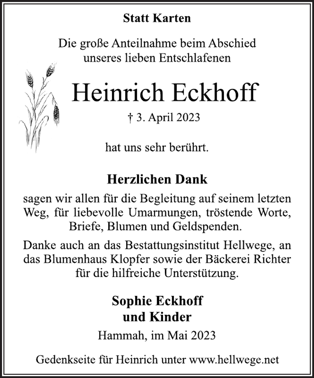 <p>Statt Karten<br />Die große Anteilnahme beim Abschied<br />unseres lieben Entschlafenen<br />Heinrich Eckhoff<br />† 3. April 2023<br />hat uns sehr berührt.<br />Herzlichen Dank<br />sagen wir allen für die Begleitung auf seinem letzten<br />Weg, für liebevolle Umarmungen, tröstende Worte,<br />Briefe, Blumen und Geldspenden.<br />Danke auch an das Bestattungsinstitut Hellwege, an<br />das Blumenhaus Klopfer sowie der Bäckerei Richter<br />für die hilfreiche Unterstützung.<br />Sophie Eckhoff<br />und Kinder<br />Hammah, im Mai 2023<br />Gedenkseite für Heinrich unter www.hellwege.net</p>
