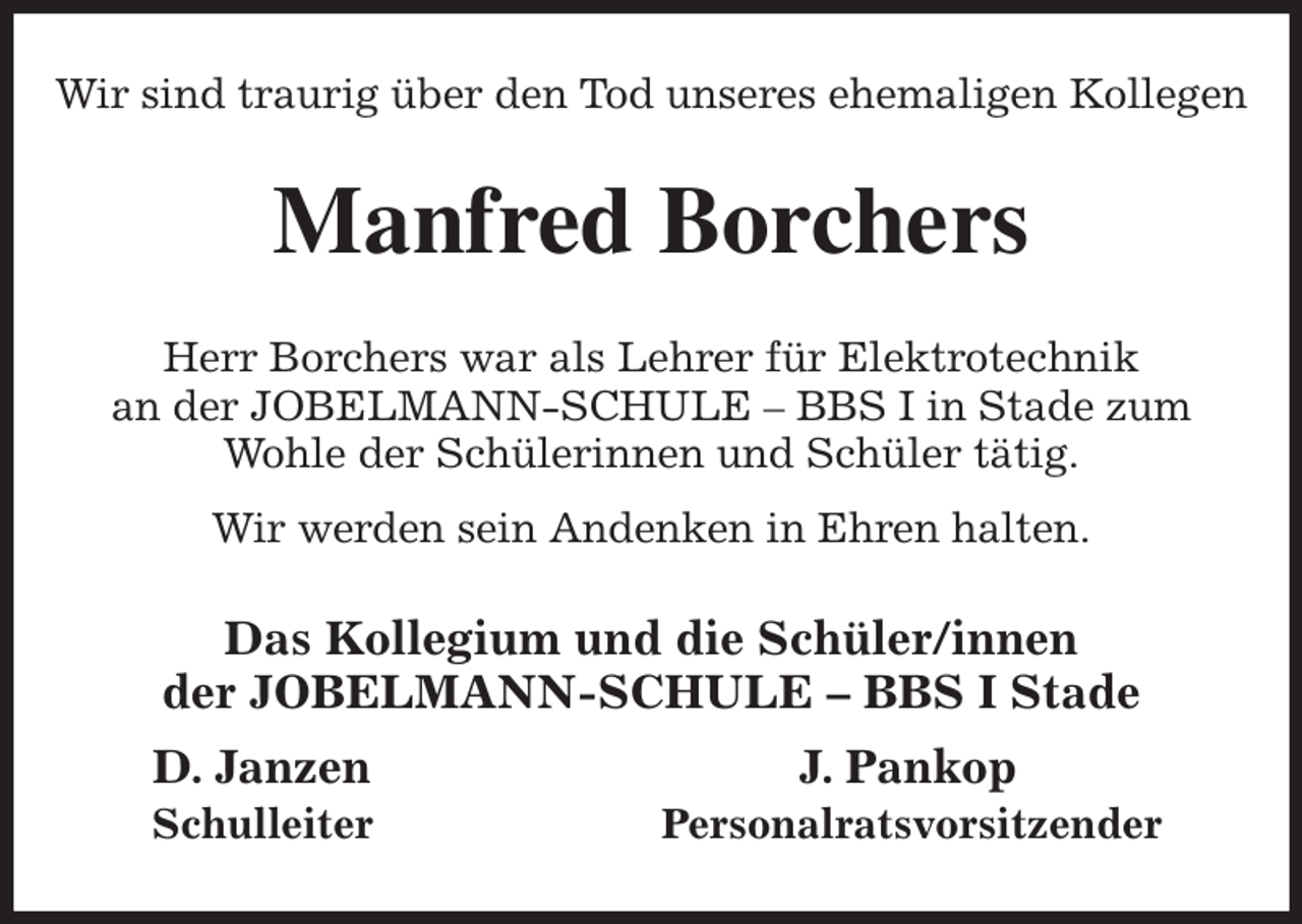 <p>Wir sind traurig über den Tod unseres ehemaligen Kollegen<br />Manfred Borchers<br />Herr Borchers war als Lehrer für Elektrotechnik<br />an der JOBELMANN-SCHULE - BBS I in Stade zum<br />Wohle der Schülerinnen und Schüler tätig.<br />Wir werden sein Andenken in Ehren halten.<br />Das Kollegium und die Schüler/innen<br />der JOBELMANN-SCHULE - BBS I Stade<br />D. Janzen J. Pankop<br />Schulleiter Personalratsvorsitzender</p>