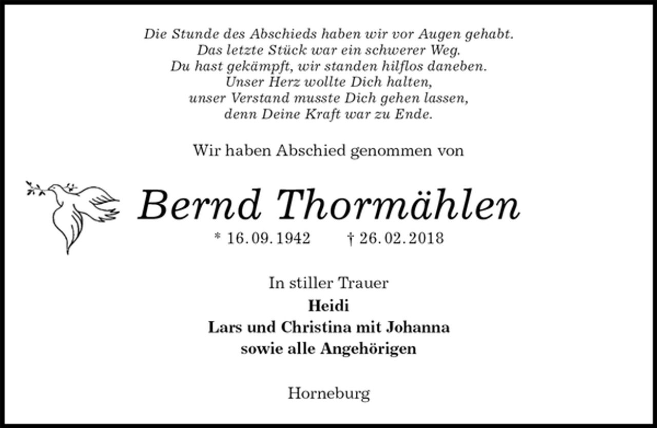 <p>Die Stunde des Abschieds haben wir vor Augen gehabt.<br />Das letzte Stück war ein schwerer Weg.<br />Du hast gekämpft, wir standen hilflos daneben.<br />Unser Herz wollte Dich halten,<br />unser Verstand musste Dich gehen lassen,<br />denn Deine Kraft war zu Ende.</p>
<p>Wir haben Abschied genommen von<br />Bernd Thormählen<br />* 16. 09. 1942 † 26. 02. 2018<br />In stiller Trauer<br />Heidi<br />Lars und Christina mit Johanna<br />sowie alle Angehörigen<br />Horneburg</p>