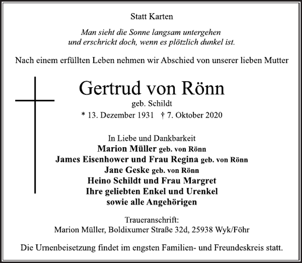 <p>Statt Karten<br />Man sieht die Sonne langsam untergehen<br />und erschrickt doch, wenn es plötzlich dunkel ist.<br />Nach einem erfüllten Leben nehmen wir Abschied von unserer lieben Mutter<br />Gertrud von Rönn<br />geb. Schildt<br />* 13. Dezember 1931 † 7. Oktober 2020<br />In Liebe und Dankbarkeit<br />Marion Müller geb. von Rönn<br />James Eisenhower und Frau Regina geb. von Rönn<br />Jane Geske geb. von Rönn<br />Heino Schildt und Frau Margret<br />Ihre geliebten Enkel und Urenkel<br />sowie alle Angehörigen<br />Traueranschrift:<br />Marion Müller, Boldixumer Straße 32d, 25938 Wyk/Föhr<br />Die Urnenbeisetzung findet im engsten Familien- und Freundeskreis statt.</p>