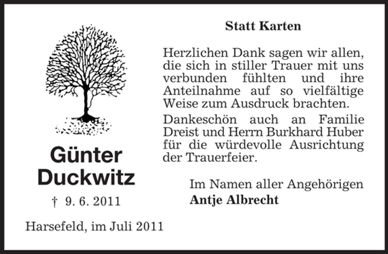 <p>Statt Karten</p><p>Günter<br />Duckwitz</p><p>Herzlichen Dank sagen wir allen,<br />die sich in stiller Trauer mit uns<br />verbunden fühlten und ihre<br />Anteilnahme auf so vielfältige<br />Weise zum Ausdruck brachten.<br />Dankeschön auch an Familie<br />Dreist und Herrn Burkhard Huber<br />für die würdevolle Ausrichtung<br />der Trauerfeier.</p><p>† 9. 6. 2011<br />Harsefeld, im Juli 2011</p><p>Im Namen aller Angehörigen<br />Antje Albrecht</p>