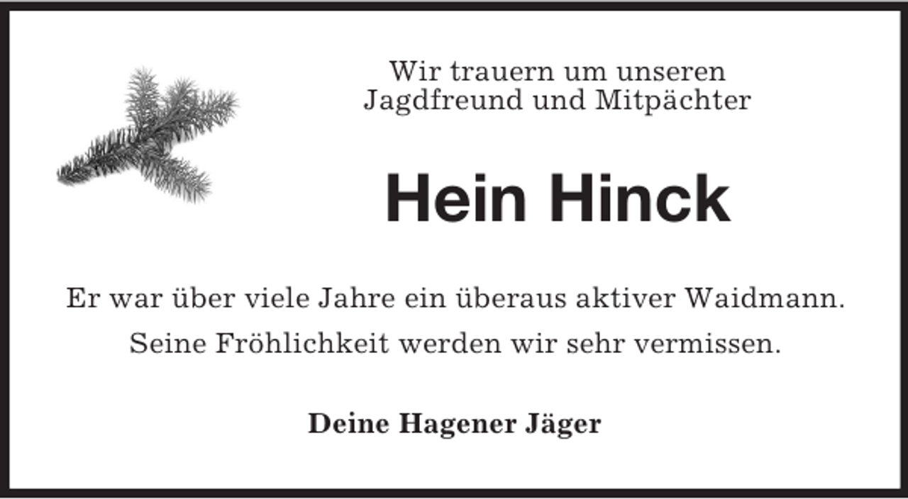 <p>Wir trauern um unseren<br />Jagdfreund und Mitpächter</p><p>Hein Hinck<br />Er war über viele Jahre ein überaus aktiver Waidmann.<br />Seine Fröhlichkeit werden wir sehr vermissen.<br />Deine Hagener Jäger</p>