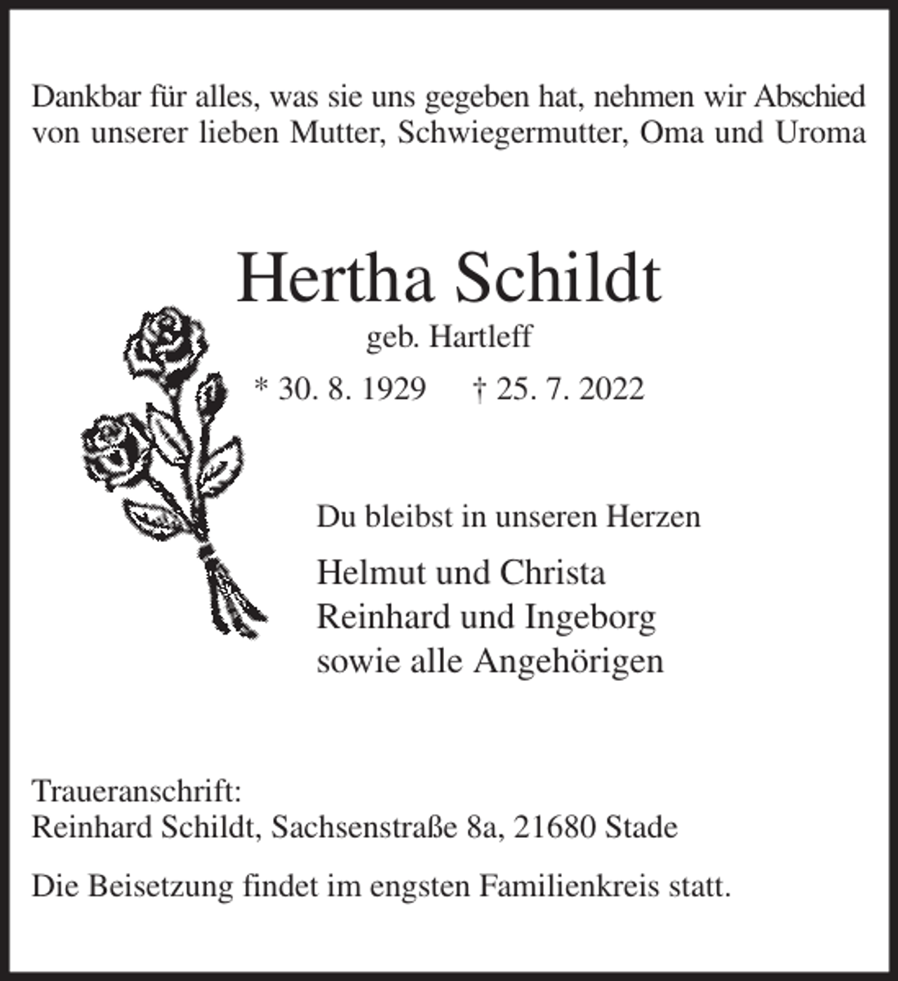 <p>Dankbar für alles, was sie uns gegeben hat, nehmen wir Abschied<br />von unserer lieben Mutter, Schwiegermutter, Oma und Uroma<br />Hertha Schildt<br />geb. Hartleff<br />* 30. 8. 1929 † 25. 7. 2022<br />Du bleibst in unseren Herzen<br />Helmut und Christa<br />Reinhard und Ingeborg<br />sowie alle Angehörigen<br />Traueranschrift:<br />Reinhard Schildt, Sachsenstraße 8a, 21680 Stade<br />Die Beisetzung findet im engsten Familienkreis statt.</p>