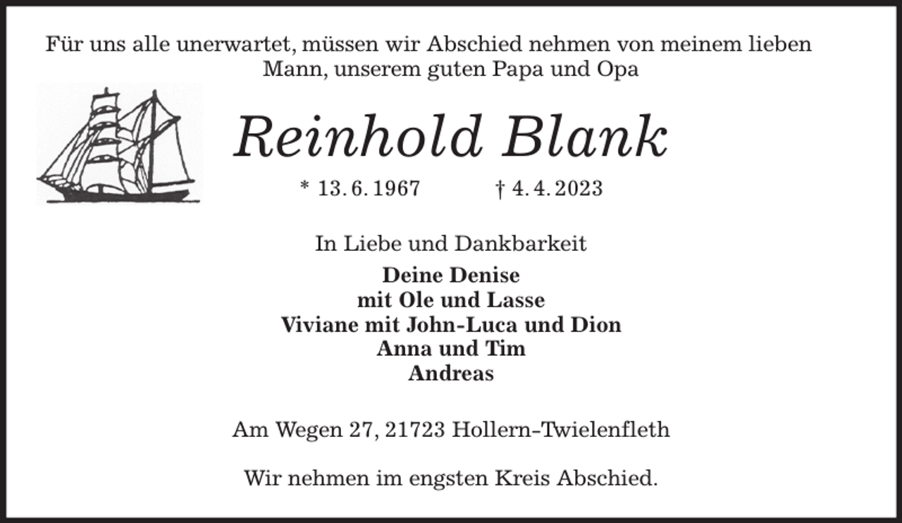 <p>Für uns alle unerwartet, müssen wir Abschied nehmen von meinem lieben Mann, unserem guten Papa und Opa<br />Reinhold Blank<br />* 13. 6. 1967 † 4. 4. 2023<br />In Liebe und Dankbarkeit<br />Deine Denise<br />mit Ole und Lasse<br />Viviane mit John-Luca und Dion<br />Anna und Tim<br />Andreas<br />Am Wegen 27, 21723 Hollern-Twielenfleth</p><p>Wir nehmen im engsten Kreis Abschied.</p>