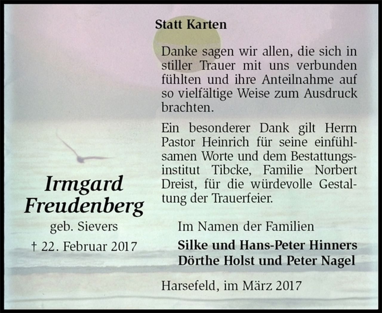 <p>Statt Karten<br />Danke sagen wir allen, die sich in stiller Trauer mit uns verbunden fühlten und ihre Anteilnahme auf so vielfältige Weise zum Ausdruck brachten.<br />Ein besonderer Dank gilt Herrn Pastor Heinrich für seine einfühl-samen Worte und dem Bestattungsinstitut Tibcke, Familie Norbert Dreist, für die würdevolle Gestaltung der Trauerfeier.<br />Im Namen der Familien<br />Silke und Hans-Peter Hinners<br />Dörthe Holst und Peter Nagel<br />Harsefeld, im März 2017<br />Irmgard<br />Freudenberg<br />geb. Sievers<br />† 22. Februar 2017</p>