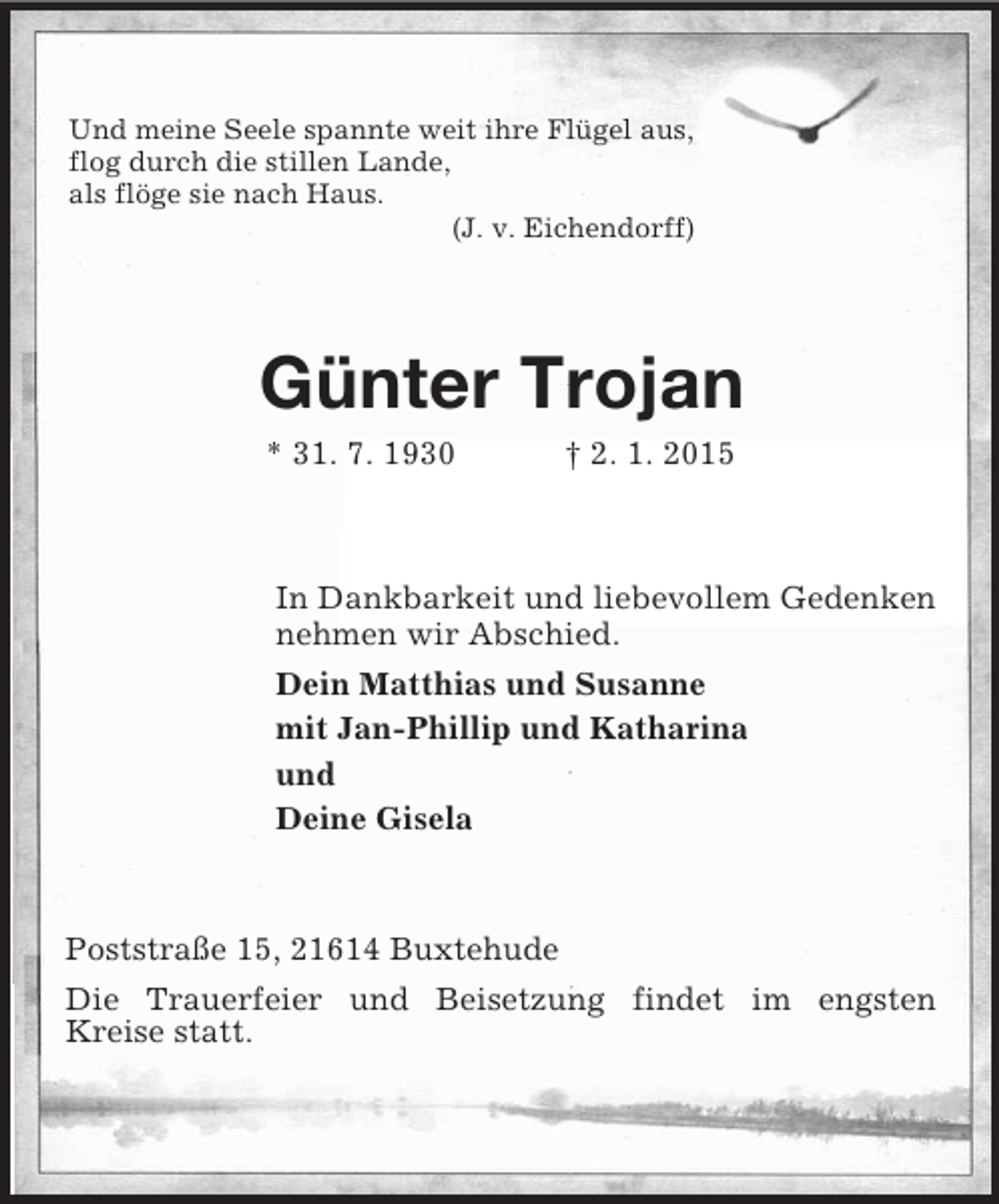 <p>Und meine Seele spannte weit ihre Flügel aus,<br />flog durch die stillen Lande,<br />als flöge sie nach Haus.<br />(J. v. Eichendorff)<br />Günter Trojan<br />* 31. 7. 1930 † 2. 1. 2015<br />In Dankbarkeit und liebevollem Gedenken<br />nehmen wir Abschied.<br />Dein Matthias und Susanne<br />mit Jan-Phillip und Katharina<br />und<br />Deine Gisela<br />Poststraße 15, 21614 Buxtehude<br />Die Trauerfeier und Beisetzung findet im engsten<br />Kreise statt.</p>
