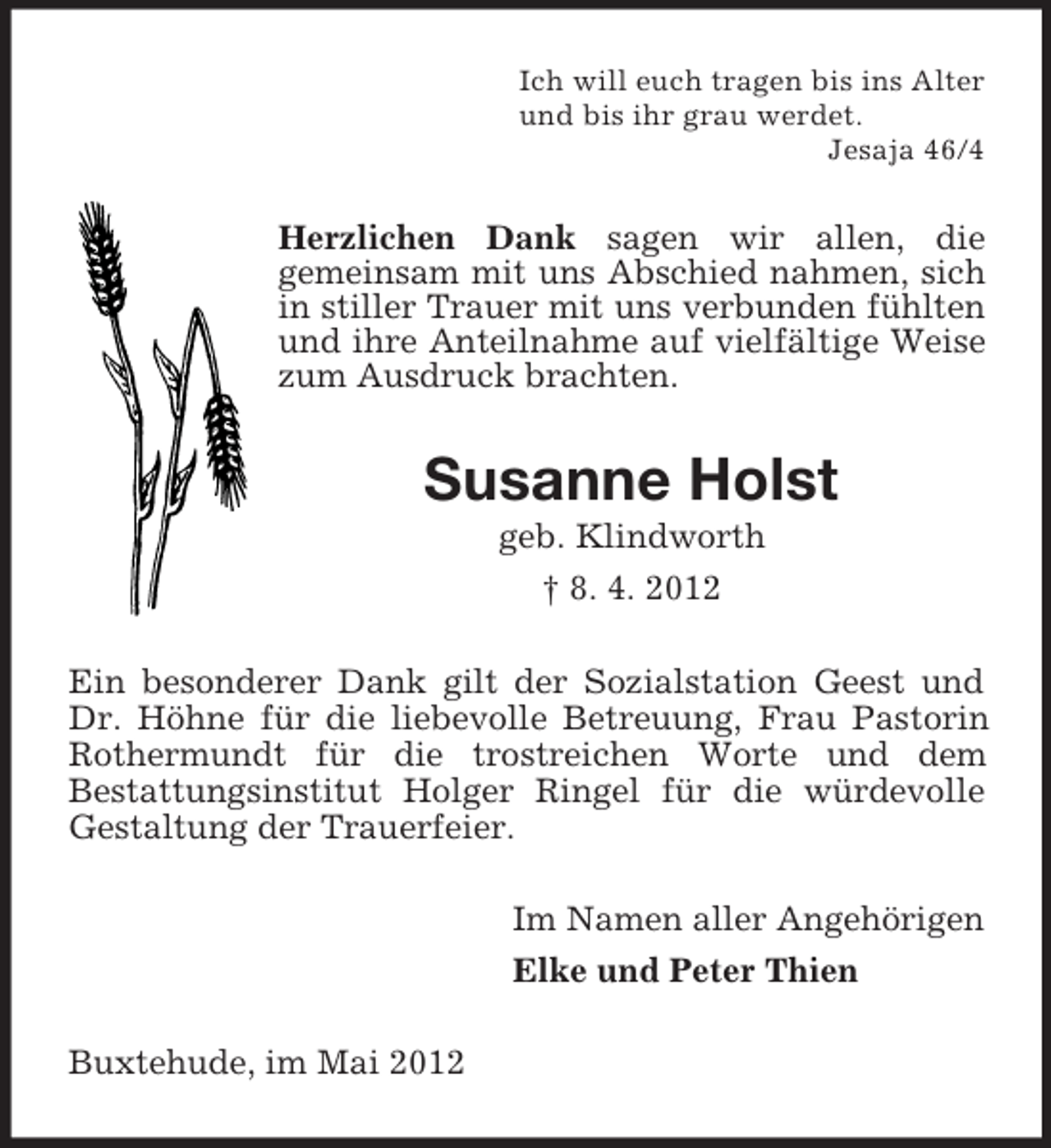 <p>Ich will euch tragen bis ins Alter<br />und bis ihr grau werdet.<br />Jesaja 46/4</p><p>Herzlichen Dank sagen wir allen, die<br />gemeinsam mit uns Abschied nahmen, sich<br />in stiller Trauer mit uns verbunden fühlten<br />und ihre Anteilnahme auf vielfältige Weise<br />zum Ausdruck brachten.</p><p>Susanne Holst<br />geb. Klindworth<br />† 8. 4. 2012<br />Ein besonderer Dank gilt der Sozialstation Geest und<br />Dr. Höhne für die liebevolle Betreuung, Frau Pastorin<br />Rothermundt für die trostreichen Worte und dem<br />Bestattungsinstitut Holger Ringel für die würdevolle<br />Gestaltung der Trauerfeier.<br />Im Namen aller Angehörigen<br />Elke und Peter Thien<br />Buxtehude, im Mai 2012</p>