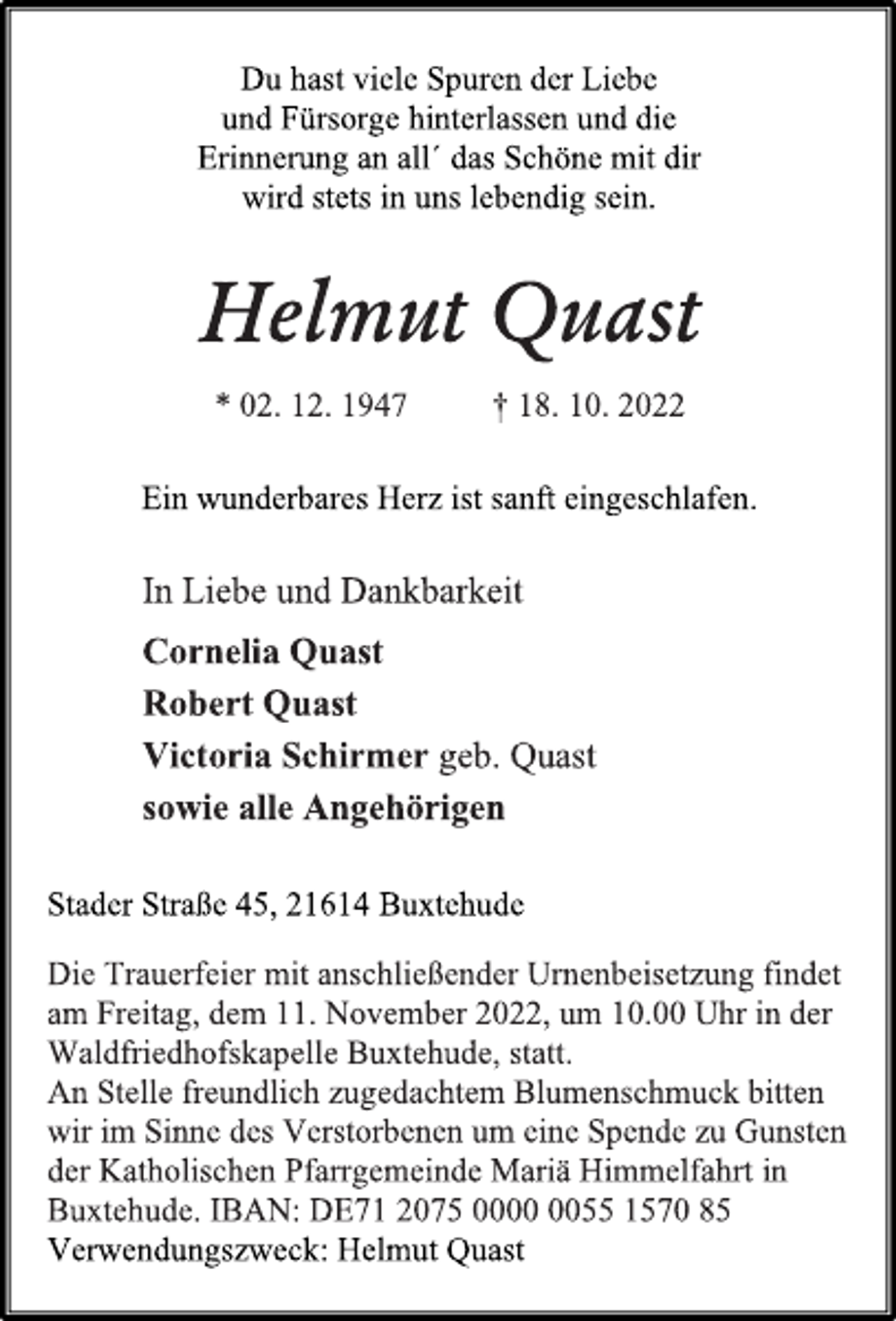 <p>Du hast viele Spuren der Liebe<br />und Fürsorge hinterlassen und die<br />Erinnerung an all´ das Schöne mit dir<br />wird stets in uns lebendig sein.<br />Helmut Quast<br />* 02. 12. 1947 † 18. 10. 2022<br />Ein wunderbares Herz ist sanft eingeschlafen.<br />In Liebe und Dankbarkeit<br />Cornelia Quast<br />Robert Quast<br />Victoria Schirmer geb. Quast<br />sowie alle Angehörigen<br />Stader Straße 45, 21614 Buxtehude<br />Die Trauerfeier mit anschließender Urnenbeisetzung findet<br />am Freitag, dem 11. November 2022, um 10.00 Uhr in der<br />Waldfriedhofskapelle Buxtehude, statt.<br />An Stelle freundlich zugedachtem Blumenschmuck bitten<br />wir im Sinne des Verstorbenen um eine Spende zu Gunsten<br />der Katholischen Pfarrgemeinde Mariä Himmelfahrt in<br />Buxtehude. IBAN: DE71 2075 0000 0055 1570 85<br />Verwendungszweck: Helmut Quast</p>